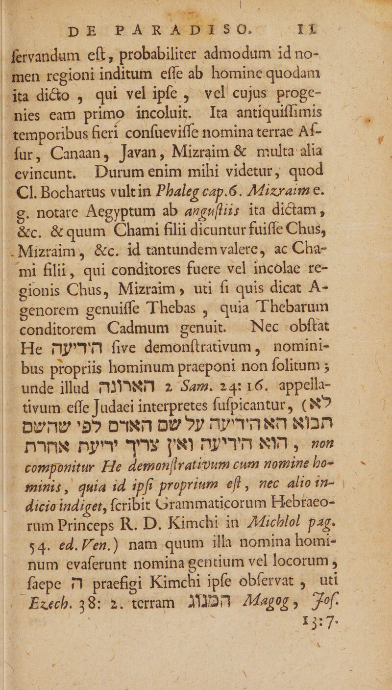 ; ND DR'TA x A Diso. m | fervandum eft, probabiliter admodum id no- men rcgioni inditum effe ab homine quodam (dta dido , qui vel ipfe vel cujus proge- | nies eam primo incoluit. Ita antiquiffhimis . temporibus fieri confueviffe nomina terrae Af- fur, Canaan, Javan, Mizraim &amp; | multa alia evincunt, Durum enim mihi videtur, quod Cl. Bochartus vultin Phaleg cap.6. Mizraim e. g. notare Aegyptum ab angulis ita dictam, ^ &amp;c. &amp;quum Chami filii dicuntur fuiffe Chus, .Mizràim, &amp;c. id tantundem valere, ac Cha- 'mi filii, qui conditores fuere vel incolae re- gionis Chus, Mizraim ; uti fi quis dicat A- genorem genuiffe Thebas ,' quia Thebarum conditorem Cadmum genuit. -Nec -obftat He nyTn five demonítraivum ,' nomini- bus propriis hominum praeponi non folitum ; unde ilud MY, 2 Sam. 24:16. appella- tivum effe Judaei interpretes fufpicantur, (N? Dwnv 'b» own ov ?y nyrawn wan n^nw nyv ^s P,R) DEVI) NY, son - componitur He demon[Iirativum cum nomine bo- dicio indiget, fcribit Grammaticorum Hebraeo- rum Princeps R. D. Kimchi in dichlol par. $4. ed. en.) nam quum illa nomina homi- num evaferunt nomina gentium vel locorum , füepe 5 praefigi Kimchi ipfe obfervat , uti Execb. 38: 2. terram. 320) Magog, r^f. I5:7: V