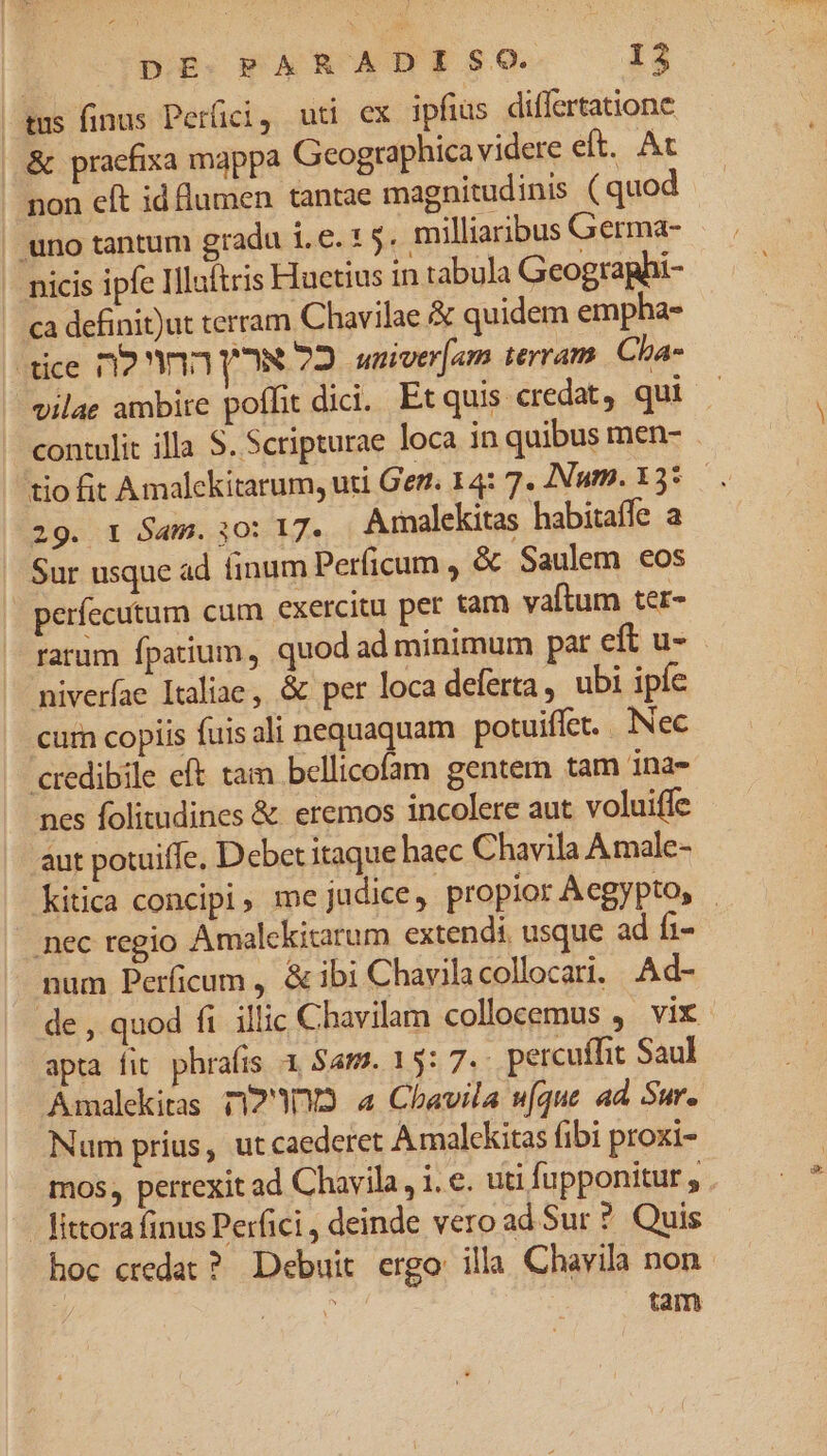 ems inus Perfici, uti ex ipfius differtatione & praefixa mappa Geographica videre eft. At non eft id flumen tantae magnitudinis (quod | uno tantum gradu 1.6. 1 5. milliaribus Germa- nicis ipfe Illaltris Hactius in tabula Geographi- a definit)ut terram Chavilae quidem empha- *tice 12 13 YN 72 univer[am terram. Cha- vilae ambire poffit dici. Etquis credat, qui contulit illa S. Scripturae loca in quibus men- tio fit Amalckitarum, uti Ger. 14: 7. Num. 135. . 29. r Sam.;0o: 17. Arnalekitas habitaffe a Sur usque ad inum Perficum , & Saulem eos perfecutum cum exercitu per tam vaftum ter- ratum fpatium, quod ad minimum pat eft u- niverae Italiae, & per loca deferta, ubi ipfe cur copiis fuis ali nequaquam potuiffet. .. Nec credibile eft tam bellicofam gentem tam ina- nes folitudines & eremos incolere aut voluiffe aut potuiffe, Debet itaque haec Chavila Amale- Kitica concipi, me judice, propior Aegypto, - nec regio Amalckitarum extendi, usque ad fi- num Perficum , & ibi Chavilacollocari, Ad- de , quod ft illic Chavilam collocemus ,. vix apta fit phrafis 3 Sam. 15: 7.- percuffit Saul Amalekitas T1233 a Chavila ufque ad Sur. Num prius, ut caederet Amalekitas fibi proxi- mos, perrexit ad Chavila, 1. €. uti fupponitur , | fittora finus Perfici , deinde vero ad Sur ? Quis hoc credat ? Debuit ergo: illa Chavila non d tam