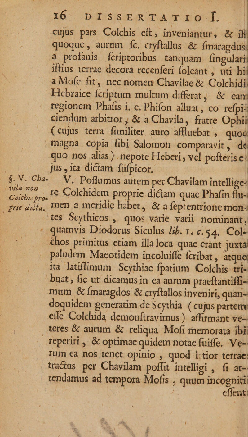 16^ ndistaTAm-l cujus pars Colchis eft, inveniantur, &amp; ill ; quoque, aurum fc. cryflallus &amp; fmaragdus: a profanis fcriptoribus tanquam fingulari ilius terrae decora recenferi foleant , uti hi a Mofe fit, nec nomen Chavilae &amp; Colchidi Hebraice fcriptum multum differat, &amp; eam regionem Phafis i. e. Phifon alluat, eo refpi: ciendum arbitror ; &amp; a Chavila, fratre Mon (cujus terra fimiliter auro affluebat , quoc magna copia fibi Salomon comparavit, de quo nos alias ) nepote Heberi , vel pofteris e: | jus , ita dictam fufpicor. $. V. Cha- V, Poffumus autem per Chavilam intellige: e 5, € Colchidem proprie didam quae Phafin flu- olcbts pro- syst Si prie d;é,, men a meridie habet, &amp; a feptentrione mon- 'tes Scythicos ,' quos varie varii nominant , ' quamvis Diodorus Siculus Jib. 1. c. $4. Col- €hos primitus etiam illaloca quae erant juxta paludem Macotidem incoluiffe fcribat, atque ia latiffimum Scythiae fpatium Colchis tti- -buat ; fic ut dicamus in ea autum praeftantiffi- mum &amp; fmaragdos &amp; cryftallos inveniri, quan- doquidem generatim de Scythia ( cujus partem: efle Colchida demonftravimus ) affirmant ve- P teres &amp; aurum &amp; reliqua Mofi memorata ibi; reperiri ,, &amp; optimae quidem nota fuiffe. V.e-: rum ea nos tenet opinio , quod l:tior terrae: tradus per Chavilam poffit intelligi , fi at-: tendamus ad tempora Mofis , quum incogniti | | effent