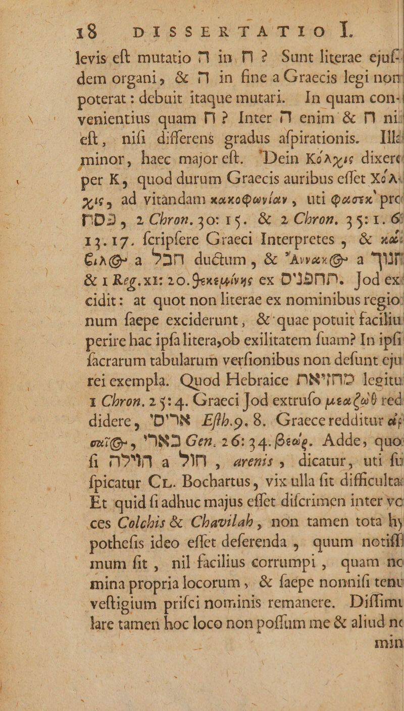 i19 |DISSEXTATI OL levis eft mutatio 71 in. T1? Sunt literae ejuf- dem organi, & r1 in fine a Graecis legi non poterat : debait itaque mutari. In quam con: venientius quam T1? Inter /1 enim & n nii eft, nif differens gradus afpirationis. Illi minor, haec majoreft. Dein Kóxjye dixere per K, quod durum Graecis auribus effet XéA« xXic4 ad vitandam xaxoQayíav , uti Qacrx prc DD2, 2 Chron. 30: 15. & 2 Chron. 35:1. 6 13.17. fcripfere Graeci Interpretes ,— & xa: CiAQ- a 22n1 du&um , & Avax(9» a Wn & 1 Reg. x: 20.0exsuórye ex D'Ó2DD.. Jod ex: cidit: at quot non literae ex nominibus regio: num faepe exciderunt, & quae potuit faciliu perire hac ipfa literayob exilitatem fuam? In ipfi. facrarum tabularum verfionibus non defunt eju rei exempla. Quod Hebraice DN'i2 leeitu 1 Chron. 2.5: 4. Graeci Jod extrufo ueaidu0 red didere, 'D'ON Eflb.9. 8. Graece redditur df exi», 'N2 Gen. 26:34. sos. Adde, quo: fi n7Wn a 9, arenis, dicatur, uti fü fpicatur Cr. Bochartus, vix ulla fit difficulta: Et quid fi adhuc majus effet difcrimen inter vc es Colchis & Chavilab , non tamen tota hy pothefis ideo eflet deferenda ,. quum nociff) mum fit, nil facilius corrumpi, quam nc mina propria locorum ,. & faepe nonnifi tenu . veftigium prifci nominis remanere. Diffim lare tameri hoc loco non poffum me & aliud n en min