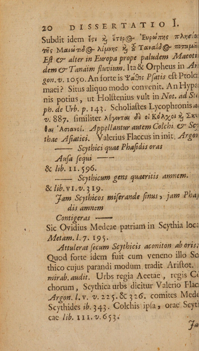 Y 16 «noto dis pun E MARE HQ. Subdit idem £s' 2 sTEp (O^ Eupe zie zÀneia: dic Maiw mnd(g- Aipuyue. ? $ Tavaid(ge zT» 149: Efl «7* alter in Europa prope paludem AMaeoti: dem «7* Tanaim fluvium. ta & Orpheus in 24r: gon. t. 1050. An forte is Ya9:s Pfatis cft Ptolc: maei? Situs aliquo modo convenit. AnHypz nis potius, ut Holftenius vult in or. ad Stc ph. de Urb. p. 143. Scholiaftes Lycophronis 4 v. 887. fimiliter A£yorra, d? oi Kd Ax oi X, Ext 0a Aniavot. Appellantur autem Colchi. e2* Sc; tbae Afiaties. Valerius Flaccus in init, 24/0? Scythici quae Pbafidis oras ann fequi —— : | & lib. 11.596. | alt ——— éeytbicum gens quaeritis Anpem. & lib. v1.v.3 19. | ui Jam Scythicos mierande [inus y jam Pbaj dis amnem: NON C Contigeras ——— Hi Sic Ovidius Medeae patriam in Scythia loc: Metam.l.2:195. Attulerat fecum Scytbieis aconiton ab oris; Quod forte idem fuit cum veneno illo Sc thico cujus parandi modum. tradit Ariftot.'. .mirab. audit. Urbs regia Acetae , regis Cc chorum, Séythica urbs dicitur Valerio Flac Argon. l. v. v. 225. 86 326. comites Med Scythides ib. 343. Colchis ipía . orae Scyti cac Jib. 311. v. 653: ; f ; (xl