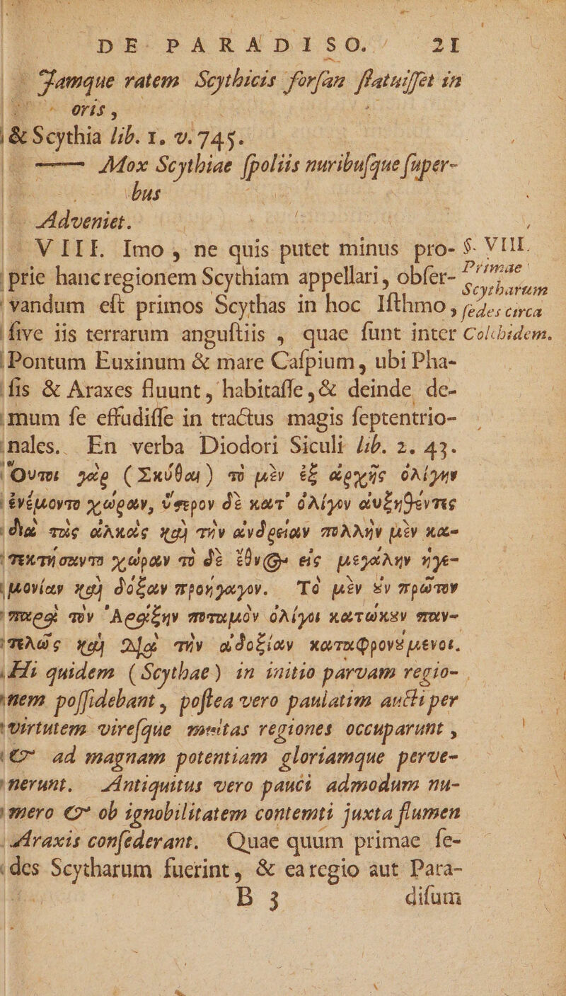 | DE-PARADI $0. 2lI | 2 gamque ratem. Sc atem forfan. cpu in | LT p lib. 1. v. 7 |i m Mox Scythia jet muribu[aue (uper- L dus. Biotdomin. | | V IIE. Imo , ne quis putet minus pro- $. V Hr | Bie hancregionem Scythiam appellari , obfer- ii y d 'vandum eft primos Scythas in hoc Ifhmo, 2. er five iis terrarum angufliis ,, quae funt inter Coliidem. Pontum Euxinum &amp; mare Cafpium, ubi Pha- fis &amp; Araxes fluunt, habitaffe ,&amp; deinde de- imum fe effadiffe in traQus magis feptentrio- males. En verba Diodori Siculi Jib. 2. 43. 'Ovm p (Xunta ) qU wi € oque OAiQuy &amp;éutrmo xogan, Peor dà xaT QAÍy dubr9erme |dia. moie eel (CN TV av geiav mAM piv xa- (TET aum x,opav 30 dà iv(ge ec psovty nyc Movíy i do£ay mpon ey. To piv Ev pem mres qvy Aeginv mvmupuOv oAÍyot KT Uxaty mxY- (TAGS a) | ) 2j Ty a do£iay xovru pov aevot. Hi ue (Seytbae) in zauitio parvam regio- . mem. po[fidebant , poftea vero paulatim auth per | 'vrrtutens vire(que motas regiones 0ccup aruit , ed (€? ad magnam potentiam gloriamque perve- | nerunt. — Antiquitus. vero pauci. admodum nu- mero €9* ob ignobilitatem contemti juxta flumen (Praxis con(ederant. — Quae quum primae fe- des Scytharum fuerint, &amp; earegio aut Para- |