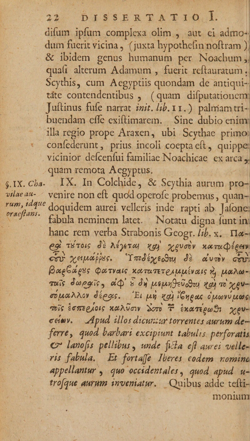 vilae au- eon Li 2319 (Dag ss$BEB TATAanO,l. difum ipfum complexa olim., aut ei admo-. dum fuerit vicina, (juxta bypothefin noftram ) | & ibidem genus humanum per Noachum quali alterum Adamum , fuerit reftauratum ., Scythis, cum Aegyptiis icis ps de antiqui- tàte contendentibus , (quam difputationenr Juttinus fufe narrat zzit. ib. 11.) palmam tri4 buendam effe exiftimarem. | Sine dubio eniav confederunt, prius incoli coepta cft, quippe: quam remota Acgyptus. IX. In Colchide, & Scythia aurum pro- venire non eft quod operofe probemus , quan- doquidem aurei. velleris inde. rapti ab Jafone: fabula neminem latet. | Notatu digna funt in; hanc rem verba Strabonis ; Geogr. lib. x... YMa- es TÉTO dé Aéjeved qgy sovety xara dpégety en xeueppse. — ImótysoOw di cvm cvv. BaeGa pue Qo Tvaic XovmTere AM uiae ? ava - quis deegit, «d sw Mise dedotu ul T) XgV- Pa Non deos. 'Et n ka I6ngax CT PTT YTI T. mis temegJog xaAQUnw 3gm T xaT: yeu- cemv. — Apud illos dicuzzur torrentes aurum de- ferre, quod. barbari excipiunt tabulis perforatis C lanofis pellibus , unde fila efl aurei velle- ris fabula. — Et fortaffe Iberes codem. nomine appellantur ,. quo occidentales, quod apud. u- trofque aurum irveniatur. Quibus adde tefti- ET monium