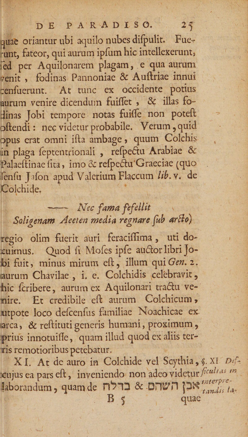 NES UM. B DB PARCGDISO . 24 | uae oriantur ubi aquilo nubes difpulit. Fue- LS fateor, qui aurum ipfum hic intellexerunt; | fed per Aquilonarem plagam, e qua aurum venit , fodinas Pannoniae &amp; Auflrize innui cenfüerunt. At tunc ex occidente potius aurum venire dicendum fuiffet , &amp; illas fo- dinas Jobi tempore. notas fuiffe non poteft oftendi: nec videtur probabile. Verum ,quid 5pus erat omni ifta ambage, quum Colchis — , in plaga feptentrionali , refpe&amp;tu Arabiae &amp; Palaeftinae fita, imo &amp; refpectu'Graeciae (quo fenfa Jofon apud Valerium Flaccum lib.v. de IColchide. m r -——- Atc fama fefellit ge - Saligenam Aceten media regnare (ub artlo) regio olim füerit auri feraciffima , uti do- ( &amp;uimus. Quod fi Mofes ipfe autor libri Jo- bi fuit, minus mirum cft, illum qui Gez. 2. aurum Chavilae , i. e. Colchidis celebravit, hic fcribere, autum ex Aquilonari tra&amp;u ve- mire. Er credibile cft aurum Colchicum ; utpote loco defcenfus familiae Noachicae ex arca, &amp; reftituti generis humani , proximum, prius innotuiffe, quam illud quod ex aliis ter- iris remotioribus petebatur. | | XI. At de auro in Colchide vel Scythia, $. X1. 0 xtujus ea pars eft, inveniendo: non adeo videtur //^*/r«s (5 laborandum, quamde r1?33 &amp; DTI 128777, i : Zw a $34 m la: j quae