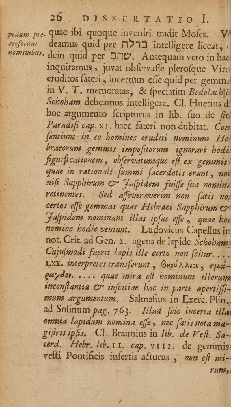 2X Se ie MERE. 1 28 - DISSERTATrTOI/| pidum pre. quae ibi quoque inveniri tradit Mofes. -. V/ | 4mfowns — deamus quid. per T1213 intelligere liceat, somi?'i. dein quid per Ort. Antequam vero in hac | inquiramus , juvat obíervaffe plerofque. Virc: eruditos fateti , incertam effe quid per gemme in V. T. memoratas, &amp; fpeciatim Bedolachiá Schobam debeamus intelligere. CI. Huetius di hoc argumento Ícripturus in lib. fuo de firi Paradifi cap. x1. haec fateri non dubitat. Cor fentiunt. in eo bomines eruditi nominum He: braeorum gemmis impofiorum ignorari bodii | fignificationem , obfervatumque efl ex. gemmis: quae im vattonalz (nummi. [acerdotis erant , mos nfi Sapphirum c7 Jafpidem fuiffe (na. nomine retinentes. — Sed. affeveraverim non fatis mo: certos efe gemmas quas. Hebraei Sapphirum C Jafpidem nouzinant. illas ipfas effe , quae boe nomine bodie veniunt. — Ludovicus Capellusin not. Crit. ad Gen. 2. agens de lapide Sebobagg: Cujumodi fuerit lapis ille certo. non fcitur. . Y4 Lxx. interpretes transferunt y. Oupu A.Quoy y «pa eaydov. .... quae mira efl bominum illorum snconflantia € infcuiae bac in parte apert iffi- mum argumentum. | Salmafius 1n. Exerc. Plin. ad Solinumi.pag. 763. — Illud. fcio incerta illa omnia lapidum nomina effe , nec [atis nota ma-- iliis ipfis. Cl. Braunius in /ib.. de Veft. Sa- cd. Hebr, lib. v1. cap. vii. de gemmis vefti Pontificis inferis a&amp;urus y' on eff mi- Vm,