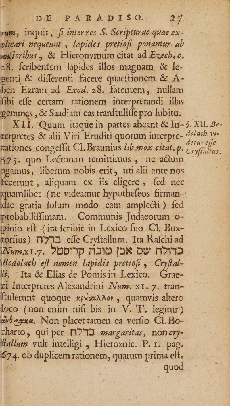 [ERNST CHE SESS E UDESPARADISG:. BÉ | yum, inquit, fi enter ves S. Seripturae quae ex- plicari nequeunt , lapides pretiofi. ponantur. ab auctoribus , &amp; Elieronymum citat ad Ezech. c. 28. fcribentem lapides illos magnam &amp; le- genti &amp; differenti facere quaeftionem &amp; A- ben Ezram ad Exod. 28. fatentem, nullam fibi effe certam rationem interpretandi illas gemmgs , &amp; Saadiam eas tranftuliffe pro lubitu. | «XII. Quum itaqüe in partes abeant &amp; In- $. XII. 2e- terpretes &amp; alii Viri Erudiui quorum interpre- ma pex d : : ; ; e etur ejfe tationes congeffit C1. Braunius Jib.sox citat. p. Cruioiun $75. quo Lectorem remittimus , ne actum M agamus, liberum nobis erit, uti alii ante nos fecerunt, aliquam ex iis eligere , fed nec iquamlibet (ne videamur hypothefeos firman-: idae gratia folum. modo. eam ampledi ) fed probabiliffimam. . Communis Judaeorum .o- ipinio eft (ita fcribit in Lexico fuo. Cl. Bux- torfius) T1Y2723 effe Cryftallum. Ita Rafchi ad INum.xi.. 9DD'oD T1230 [2N DU n?n3 iBedolach efl nomen. lapidis pretiofi ,— Cryflat- /; - Ita &amp; Elias de Pomisin Lexico. Grae- ci Interpretes Alexandrini Z/Vuss. x1. 7. tran- ftalerunt quoque xp/sxAAov , quamvis altero loco. (non enim nifi bis in V. 'T. legitur) wvLezx«, Non placet tamen ea verfio Cl. Bo- charto, qui per. 12713. ssargaritas, nonerj- Wlallum vult intelligi , Hierozoic. P. 1. pag. 574. ob duplicem rationem, quarum prima eft, quod