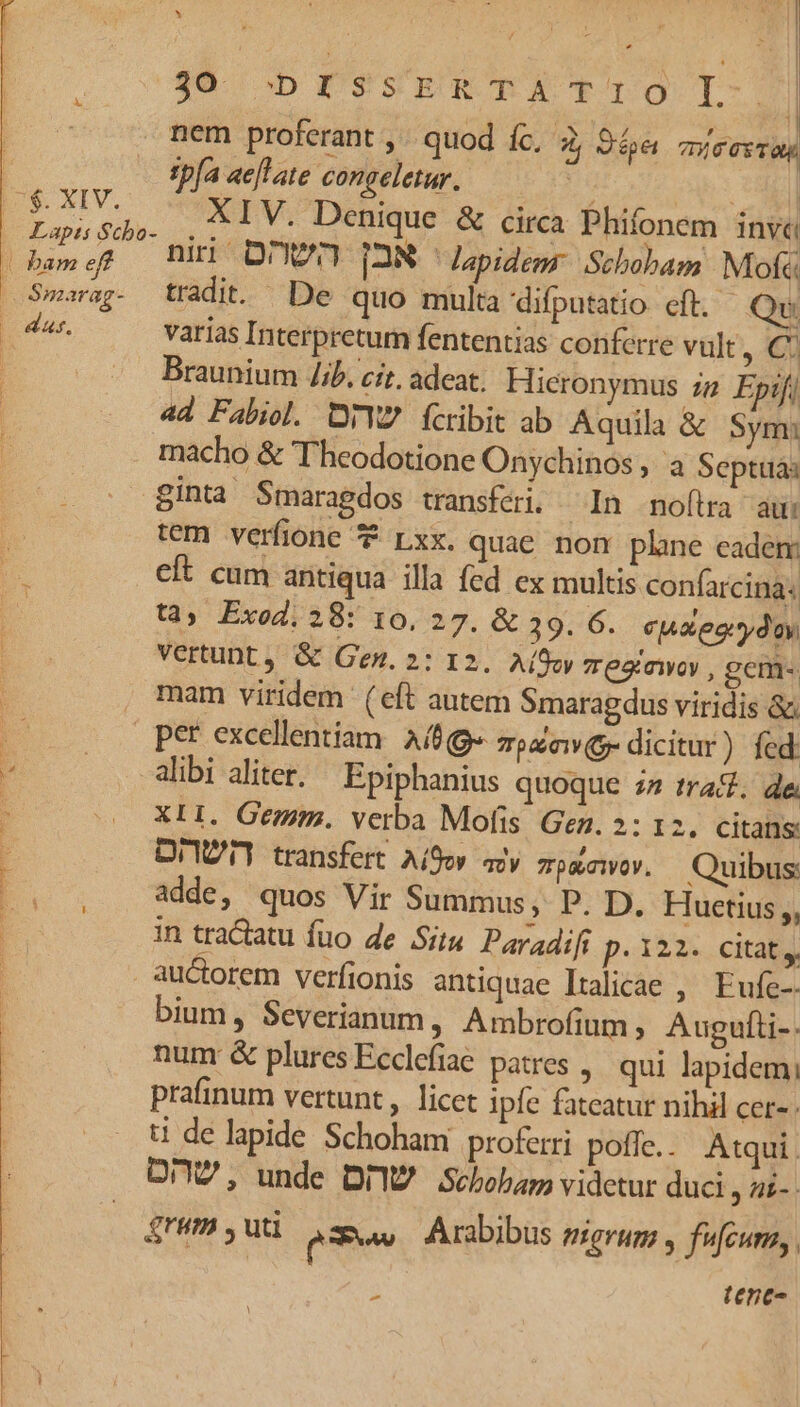 I $. XIV. | bame E Smarag- — das. b! LETS ERE RIO nem proferant ,. quod fc, 2; 94« mie Te Tah tbfa ae]late congeletur. niri DW [2N ^ Japidemr Stbobam Mofc tradi. De quo multa 'difputatio eft. Qu varias Interpretum fententias conferre vult, C: Braunium ib, cit, adeat. Hieronymus zg Epifi 44 Fabiol. DrWZ ícribit ab Aquila &amp; Sym: macho &amp; Theodotione Onychinos , a Septuaa ginta Smaragdos transféri. ^ In noftra aui tem verfione Lxx. quae. non plane eadem: cit cum antiqua illa fed ex multis confarcina: tà» Exod. 28: 10, 27. &amp; 39. 6. cuaeorydoy Vertunt , &amp; Gen. 2: 12. Aífoy eaiawoy , gem- mam viridem (eft autem Smaragdus viridis &amp; alibi aliter. Epiphanius quoque ; trad. de. XII. Gem. verba Mofis Gen. 2: 12. citans: DIYUT] transfert. Aor ay. zputewor. Quibus adde, quos Vir Summus, P. D. Huetius,, in tractatu fuo de Situ Paradifi p.122. Citat, auctorem verfionis antiquae Italicae , Fufe-- bium, Severianum, Ambrofium , Augufli-. num &amp; plures Ecclefiae patres , qui lapidem; prafinum vertunt , licet ipfe fateatur nihil cer- . t de lapide Schoham proferri poffe. Atqui. On, unde DIY? Sebobap videtur duci, az- . grum , uti (e Arabibus eigrum , fufcura,.