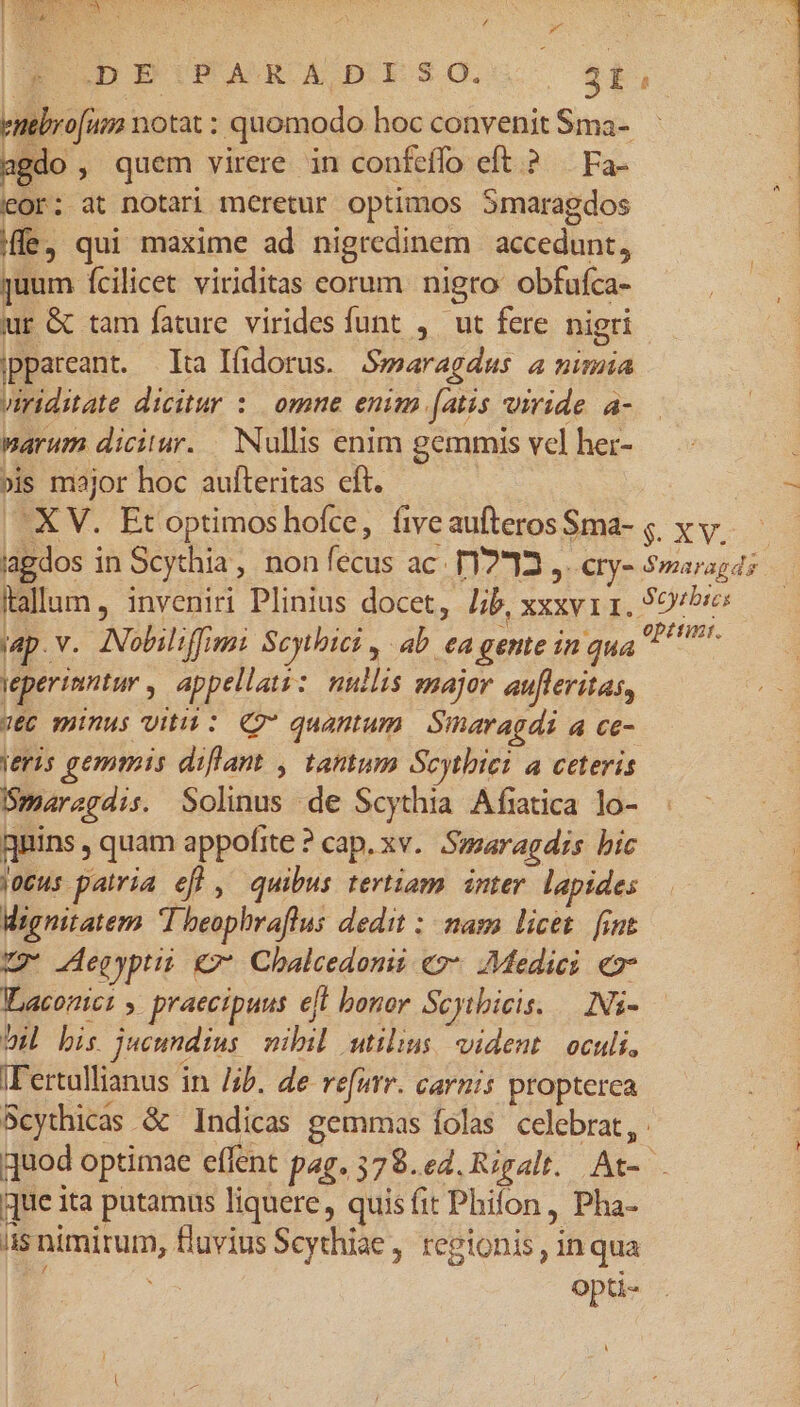 ue Nem E / Á EO DPIPARADISO.. $t, T  vo[um notat : quomodo hoc convenit Sma- agdo , quem virere in confeffo eft.? — Fa- eor: at notari meretur optimos Smaragdos i ife, qui maxime ad nigredinem accedunt, $ quum fcilicet viriditas corum nigro obfuíca- ur G tam fature virides funt , ut fere nigri ippareant. Ita Ifidorus. Swearagdus a nimia viriditate dicitur : omne enim fatis viride. a- marum dicitur. Nullis enim gemmis vcl her- : »is major hoc aufteritas cft. 3 -XV. Etoptimoshofce, fiveaufterosS8ma- ; x v. — iagdos in Scythia, non fecus ac. T1212 ,. ety- $maragds itallum, inveniri Plinius docet, Iib, xxxv 1. 99/5: (ap. v. Nobiliffimi Scytbici , ab ea gente in qua S eperinntur » appellati: nullis major aufleritas, VEC munus vitii : Q9 quantum | Smaragdi a ce- eris gemmis diflant , tantum Scytbiei a ceteris Ümaragdis. Solinus de Scythia Afiatica lo- gnins , quam appofite ? cap. xv. Smaragdis bic jocus patria ef] , quibus tertiam inter. lapides Wignitatem I beopbraflus dedit :- nas licet. [int vg Aegypti €7* Chalcedonii «2* Medici «v Waconict y. praecipuus eft bonor Scytbicis. — Is- OH bis jucundius nibil utilius, vident. oculi, IFertullianus in /4b. de refur. carnis propterca Scythicas &amp; Indicas gemmas folas celebrat, quod optimae effent pag. 378.e4. Rigalt. At-- que ita putamus liquere, quisfit Phifon, Pha- iis nimirum, fluvius Scythiae , regionis, inqua | opti-