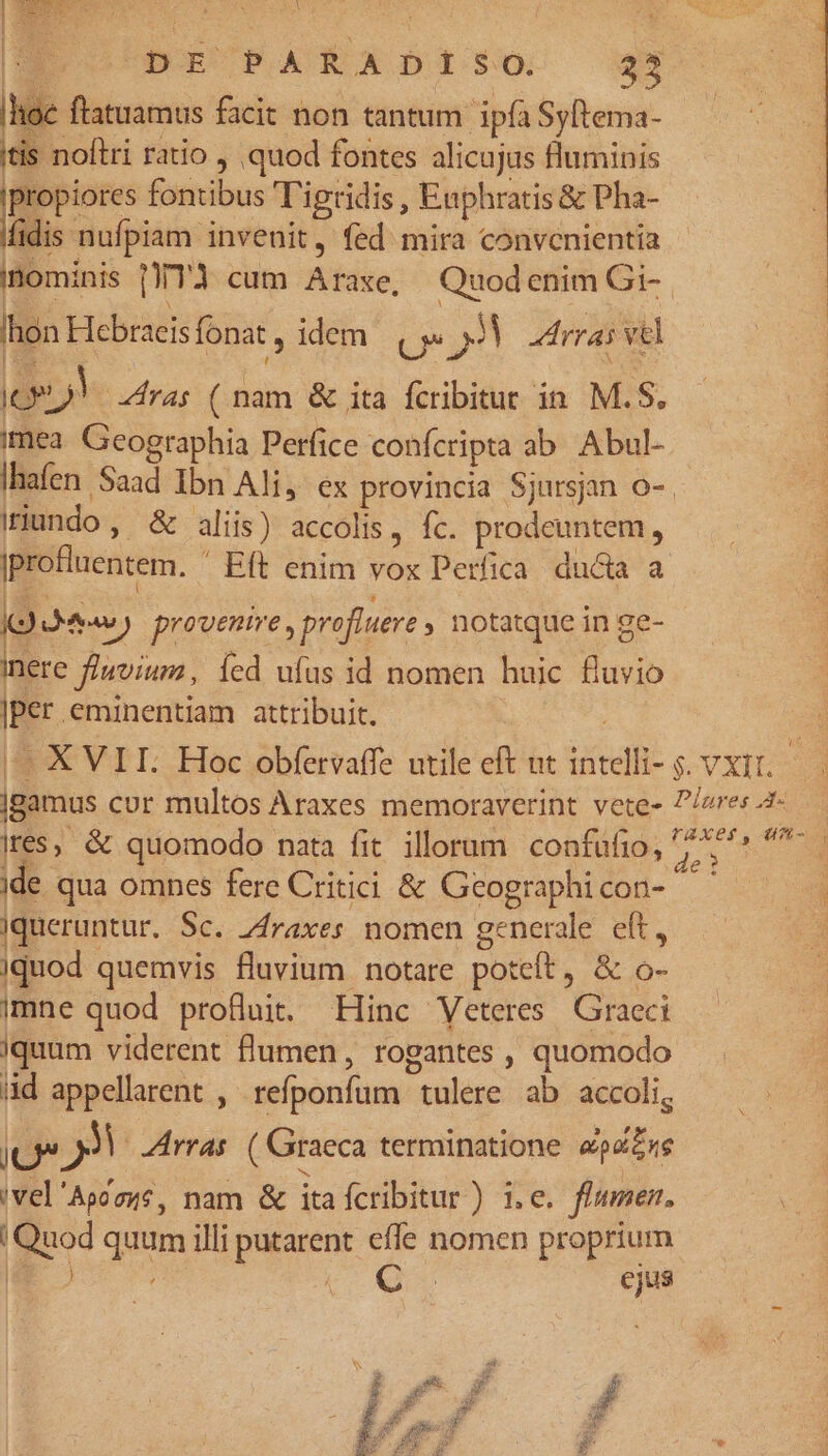 | ceps facit non tantum ipfa Syftema- tis noftri ratio quod fontes alicujus fluminis lx fontibus T'igridis , Enphratis &amp; Pha- fidis nufpiam invenit, fed mira convcnientia nominis [T3 cum Araxe, Quodenim Gi-. hon Hebraeisfonat , idem. j« JV Latrras vel (Ge)! ras ( nam &amp; ita fcribitur in M.S. mea Geographia Perfice confcripta ab Abul- Ihafen Saad Ibn Ali, ex provincia Sjursjan o-. iriundo , &amp; aliis) accolis, fc. prodeuntem, iprofluentem. Eft enim vox Perfica ducta a KM) provenire , profiuere , notatque in ge- inere f/wvium, Íed ufus id nomen huic fluvio |per eminentiam attribuit. ^ XVII. Hoc obfervaffe utile eft ut intelli- s. vxit, — jBamus cur multos Araxes memoraverint vete- P/eres4- ires, &amp; quomodo nata fit. illorum confufio, pn |n jde qua omnes fere Critici &amp; Geographicon- ^ ^. Jqueruntur. Sc. Zfraxes nomen generale eft, — | Jquod quemvis fluvium notare poteít, &amp; o- imne quod profluit. Hinc Veteres Graeci iquum viderent flumen, rogantes , quomodo id appellarent , refponfum tulere ab accoli, JU n Arras. ( Graeca terminatione LIT 'vel'Aggzue, nam &amp; ita fcribitur) i.e. flumen. | Quod quum illi putarent effe nomen proprium KECQUU ejus