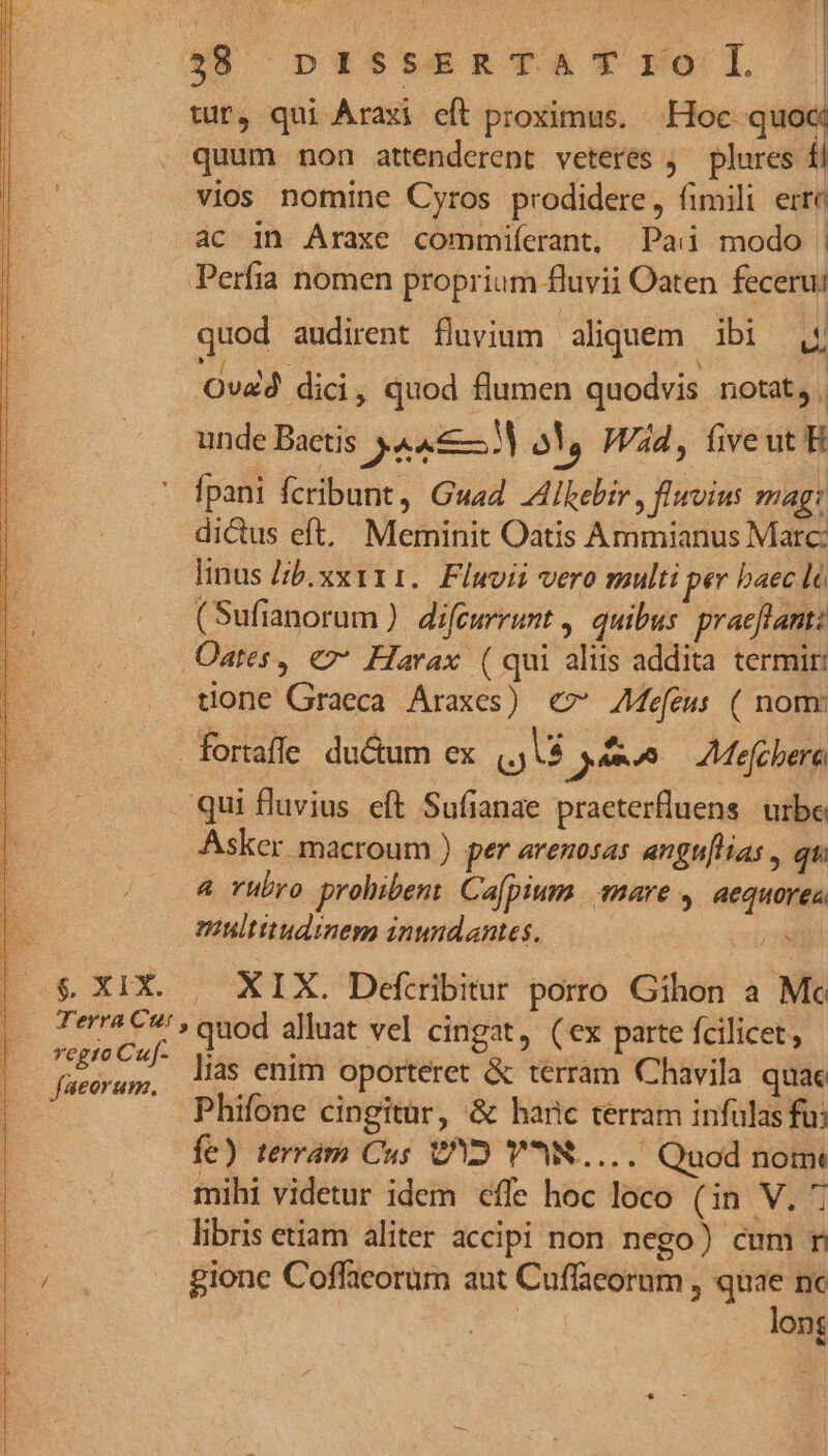 () ptr-tsesTaA T rol tur, qui Araxi eft proximus. Hoc quoc quum non attenderent veteres ;— plures £i vios nomine Cyros prodidere, fimili err« ac in Araxe commiíerant, Pai modo | Perfia nomen proprium fluvii Oaten fecerui quod audirent fluvium aliquem ibi Al à : Ovad dici, quod flumen quodvis notat, . unde Baetis PLLISM o! Wd, fiveut H - fpani fcribunt, Guad JAlkebir , fluvius mag: dicus eft, Meminit Oatis Ammianus Marc: linus /;b.xx111. Fluvii vero multi per baec là (Sufianorum ). difeurrunt , quibus: praeftantz Oates, €7* Harax (qui aliis addita termin done Graeca Araxes) €» ZMefeus ( nomr fortaffe du&amp;um ex Là am^ Mejcbere qui fluvius eft Sufianae praeterfluens urbe Asker macroum ) per aremosas angu[lias , qui 4 rubro prohibent Ca[pium mare , aequorea multitudinem inundantes. $ XIX. | XIX. Defcribitur porro Gihon a Mc Terra C » quod alluat vel cingat, (ex parte fcilicet, fara ies lias enim oporteret &amp; terram Chavila quae | - Phifone cingitur, &amp; haric terram infulas fu; M fe) terram Cus VY YR... Quod nomt E libris etiam aliter accipi non nego) cum r NE gione Coffacorum aut Cuffaeorum , quae nc long N