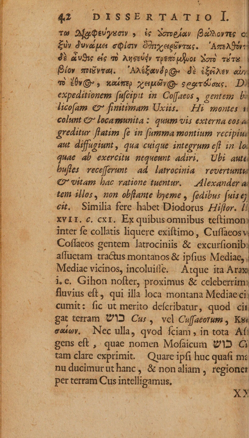 44. DISSE TAITEO Tw DjaQtvysa , ic 3mejav (onore ci £y dune eia Oony erus. — Are Adv: 43 auf eie mo Auerodv pem jor Xo TETE | | Bíov migyras. | 'AxéEovdp ge dE CERA» are (0 28 £20», xam vedi. seovóoouc, . Di expeditionem fufcipit im. Coffaeos , gentem. bo dicofam €7* fimtimam Uxiis..— Hi. montes ui €olunt € locamunita : quum vis externa eos « greditur flatim fe in [umma montium vecipiui aut diffugiunt , qua cuique integrum efl in 1 quae ab exercitu nequeunt adiri. | Ubi autü bufles vecefferunt ad. latrocinia | vevertuntt, €v' uitam bac ratione tuentur. — Alexander a tei illos, non obflante byeme ,. (edibus fuisey it. Similia fere habet Diodorus Hiflor. 1i . XVII. c. cxt. Ex quibusomnibus teítimon inter fe collatis liquere exiftimo , Cuffaeosv Coffaeos gentem latrociniis &amp; excurfionib affuetam tractus montanos &amp; ipfius Mediae, ; Mediae vicinos, incoluille. — Atque ita Aras .— 4e. Gihon nofter, proximus &amp; celeberrim fluvius eft, qui illa loca montana Medinsdi . «umit: fic ut merito defcribatur, quod cii. gat terram V2 Cus, vel Cuffacorum , Ks emioy, Nec ulla, qvod íciam , in tota. Afi gens eft ,. quae nomen Mofaicum 12 Ci tam clare exprimit. Quare ipfi huc quafi mc nu ducimurut hanc, &amp; nonaliam , regioner per terram Cus intelligamus. e XX