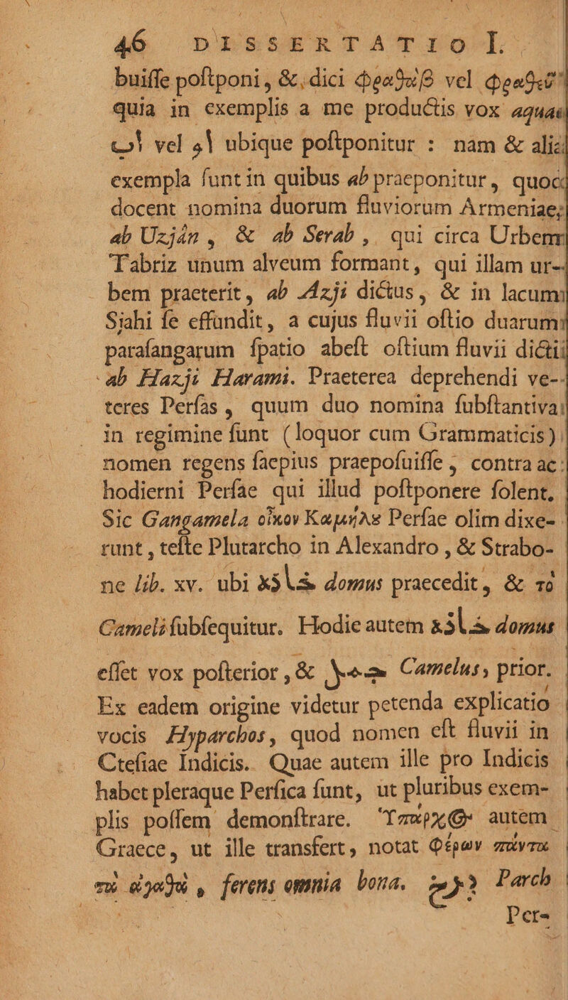 buiffe poftponi , &,dici eaSwfg vel eod quia in exemplis a me productis vox a4u4 c» vel 4| ubique poftponitur : nam & alic exempla funt in quibus a^ praeponitur, quoc docent nomina duorum fluviorum Armeniae; 4b Uzján , & 4b Serab, qui circa Urbenr Tabriz unum alveum formant, qui illam ur-- bem praeterit, ab 24zj; dictus, & in lacum Siahi fe effandit, a cujus fluvii oftio duarum parafangarum [patio abeft. oftium fluvii dictii ab Haxji Harami. Praeterea. deprehendi ve-- teres Perías ,, quum duo nomina fubftantia: in regimine funt. ( loquor cum Grammaticis) | nomen regens faepius praepofuiffe contra ac: hodierni Perfae qui illud poftponere folent, | Sic Gangamela oixov KapsAs Perfae olim dixe- runt , tefte Plutarcho in Alexandro , & Strabo- ne lib. xv. ubi X3 V. domus praecedit , & 1 Camelifübfequitur. Hodie autem &3ls domus | effet vox pofterior ,& ye Camelus, prior. Ex eadem origine videtur petenda explicatio vocis Ziyparcbos, quod nomen eft fluvii in | Ctefiae Índicis.. Quae autem ille pro Indicis habet pleraque Perfica funt, ut pluribus exem- plis poffem demonftrare. YTawpx autem. Graece, ut ille transfert, notat Qépev zuvrx mw djeju , fereni ommia bora. owl Parch BU Per.