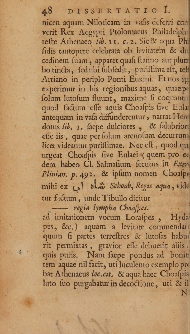 &amp;8s ns urA*r Fo T | nicen aquam INiloticam in vafis deferri eur: verit Rex Aegypti Ptolomaeus Philadelph: tefte Athenaeo. /b. x1. c. 2. Sic &amp; aqua Pli fidis tantopere celebrata ob levitatem &amp; dr cedinem fnam , apparet quafi ftanno aut plum botincta, fed ubi fubfedit, puriffima eft, te Arriano in periplo Ponti Euxini. Etnos i experimur in his regionibusaquas, quaepe folum lutofum fluunt, maxime fi coquantu quod fa&amp;um effe aquis Choafpis five. Eula; antequam in vafa diffunderentur ; narrat Herc dotus /ib. 1. faepe dulciores ,— &amp; falubrior effe iis, quae perfolum arenofum decurrun: licet videantur puriffimae. Nec eft , quod qu urgeat Choafpis five Eulaei« quem pro ec dem habeo Cl. Salmafium fecutus in. Exér Plinian. p. 492. &amp; ipfum nomen Choafp: mihi ex (.! 39S Schoab, Regis aqua , vide tur fidtum , unde Tibullo dicitur o regia lympha Choafpes. 0 ad imitationem vocum Lorafpes , — Hyda pes, &amp;c.) aquam a levitate commendar: quum fi partes terreftres &amp; lutofas habu: rit permixtas , gravior efle debuerit aliis : quis puris. Nam faepe pondus ad bonit! tem aquae nil facit, uti luculento exemplo pre bat Athenaeus /oc.cit.. &amp; aqua haec Choafpis luto fuo purgabatur in decoctione, uti &amp; il N.