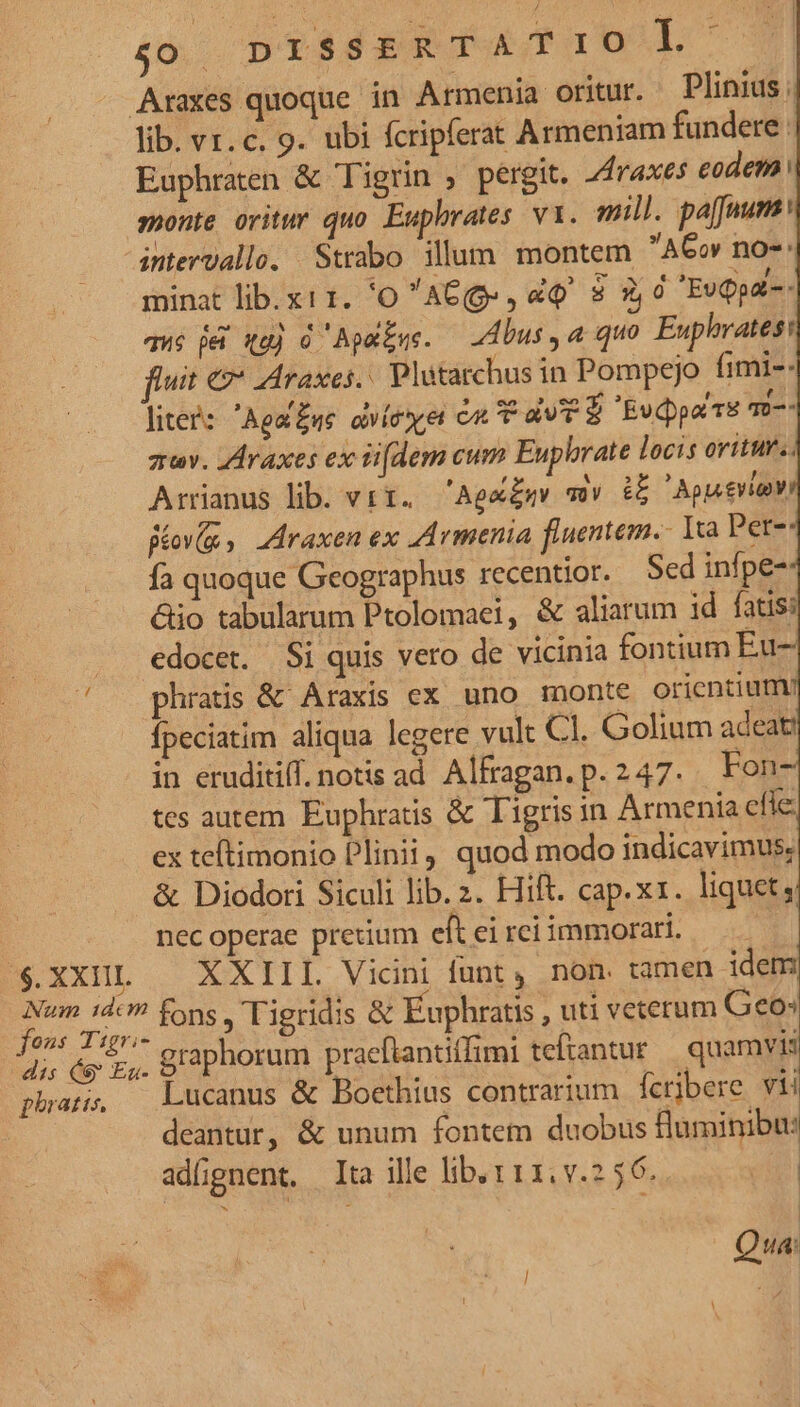 t4 .$. XX1II. Num idcm fons Tigri- dis (S Ea- phratis, minat lib. x11. 'O AG(ge , dq $ 3,0 EvQpai-: qué j& qu) à Apaiqe. — bus a quo Euphrates: uit €» JAraxes.. Plütarchus in Pompejo fimi-- litee: Aga£ue dvíeer cu T a E Evppartu qD-- zv. ZAraxes ex iifdem cum Euphrate locis oritur. Arrianus lib vir. 'Aek£g mv d ' Apseviy Big, draxen ex ZArmenia fluentem. Ita Per-: fa quoque Geographus recentior. Sed infpe- &io tabularum Ptolomaei, & aliarum id fatis: edocet. Si quis vero de vicinia fontium Eu phratis & Araxis ex uno monte orientium/ fpeciatim aliqua legere vult Cl. Golium adeat in eruditiff. notis ad. Alfragan.p.247. Fon- tes autem Euphratis & Tigrisin Armenia efle: ex teftimonio Plinii, quod modo indicavimus; & Diodori Siculi lib. 2. Hift. cap.xz. liquet, nec operae pretium eft ei rci immorari. | XXIIL Vicini funt, non. tamen idem fons , Tigridis & Euphratis , uti veterum Geo» graphorum praeftantiffimi teftantur quamvis Lucanus & Boethius contrarium ícribere vii deantur, & unum fontetn duobus fluminibu: adfgnent. Ita ille lib. 111. v.2 56. | Qua