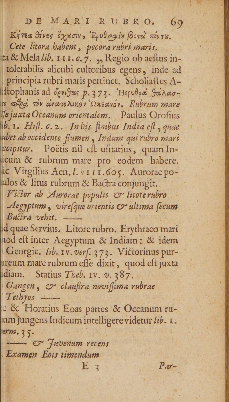 | aUa 5: SIL CAMERE ^ Ax z Y | 0x | Ky Tea 9rveg iysmys Ejvlecís fore avs, | Cete litora babent , pecora rubri maris. | tolerabilis alicubi cultoribus egens, inde ad , principia rubri maris pertinet. Scholiaftes A- Lltophanis ad cgvigwe p.373- Help 9,aac- M qwog TY owovm Aio v Oxeovov, Rubrum mare fe juxta Oceanum orientalem. | Paulus Orofius i. 1. Fhfl. c. 2. Inbis feubus India eft , quae bet ab occidente. flumen , Indum quivubro vaari veipitur. Poets nil cft ufitatius, quam In- icum &amp; rubrum mare pro eodem habere. ic Virgilius Aen.]. v1 11.605. Aurotae po- uios &amp; litus rubrum.&amp; Bactra conjungit. | F'icfor ab Aurorae populis &amp;2* litoterubro — | Aegyptum y. vire(que orientis €2* ultima [ccum | Batira vehit. | id quae Servius. Litore rubro. Erythraeo mari nod eft inter Aegyptum &amp; Indiam: &amp; idem ! Georgic. Jib. 1v. verf. 373. Victorinus pur- iireum mare rubrum effe dixit, quod eft juxta diam. Statius 7 eb. 1v. v. 387. |Gangen, C clauflra noviffima vubrae 1 etbyos c &amp; Horatius Eoas partes &amp; Oceanum ru- um jungens Indicum intelligere videtur /;P. 1, m. 35. L2] ! ——— € TJuvenum vecens Examen Eois timendum F3 R3 Par- l