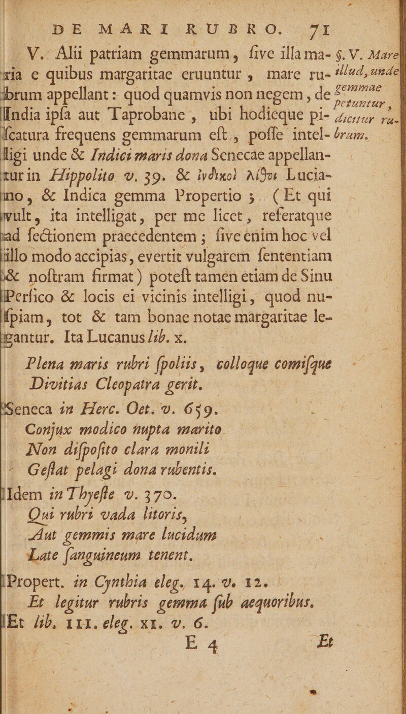 DE MARIA. RUBRO 2I V. Alii patriam gemmarum , five illa ma- $. V. Mare] xia e quibus margaritae eruuntur , mare ru- Ie, «del ibrum appellant : quod quamvis non negem , de p ! l[ndia ipfa aut Taprobane , ubi hodieque pi- 277,7; ,,.] Kfcatura frequens gemmarum eft., poffe intel- rz. —. | ligi unde &amp; Tides maris dona Sefuscie appelln- - rurin ZZrppolito v. 39. &amp; ivdwxol. Aio Lucia- ino, &amp; Indica gemma Propertio 5. ( Et qui D. ita intelligat, per me licet , referatque d fectionem praecedentem ; five enim hoc vel illo modo accipias, evertit vulgarem fententiam noftram firmat) poteft tamen etiam de Sinu IPerfico &amp; locis ei vicinis intelligi, quod nu- fpiam, tot &amp; tam bonae notae màrgaritae le- - antur, Ita Lucanus /;b. x. Plena maris vubri (polis, colloque comifque Divitias Cleopatra. gerit. — Seneca 22 Herc. Oet. v. 639. Conjux modico tmpta marito. ANon. difpofito clara moni; ^ Geflat pelagi dona rubentis.. Idem :7z T hyefe V. 370. Qui rubri vada litoris, Aut gemmis mare lucidum ILate (anguimeum . tenent. Propert. i2 Cyntbia eleg. 14. 9. 12. Et legitur vubris. gemma (ub. aequoribus. E: lib, 111. eleg. x1. v. 6. : E 4 p *.