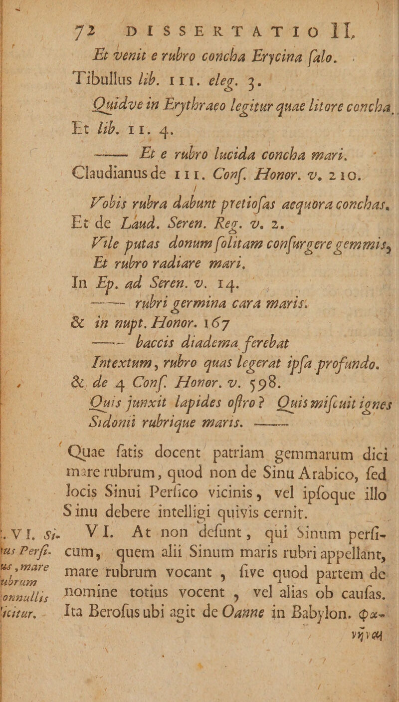 ! ; mn 72 DOLS !EOTÀCTU O0 LL Et venit e vubro concha Erycina (alo. vc: L3DBIOS APTE I. Weg. 297 Quidve in Erythraco legitur quae litore concha, Et Bb. 11. 4. — — Et e rubro lucida concha mari. Claudianusde ri1:. Co»wf. Honor. v. 210. tu Vobis rubra dabunt pretiofas aequora conchas. Et de Láud. Seren. Reg. v. 2. Vile putas donum folitam con(urgere gemmis, Et rubro vadiare mari, In Ep. ad. Seren. v. 14. — rubri germina cara maris. &amp; n nupt. Honor. 167 | (0 baccis diadema, ferebat L Intextum , vubro quas legerat ipfa profundo. | m &amp;, de 4 Conf. Honer. v. 598. - Quis junxit lapides offro? Quis mifi uit iones Sidonii rubrique maris. —— ! Quae fatis docent patriam. gemmarum dici | mare rubrum, quod non de Sinu Arabico, fed, - locis Sinui Períico vicinis, vel ipfoque illo E S inu debere intelligi quivis cernit. .VIL s. VL At non defunt, qui Sinum perfi- : :Perf. cam, quem alii Sinum maris rubri appellant, ps mare rubrum vocant , five quod partem de. ons4],, DOmine totius vocent , velalias ob caufas. vurur.. lta Berofusubi agit de Oazze in Babylon. qa | uM N