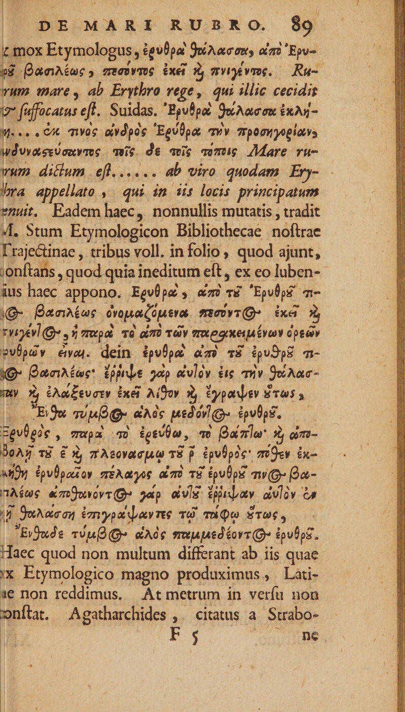 r mox Etymologus, igulpa JoAac, oz» Ev. T ananas ; deck juri exer à mWyévr. Ru- vum mare, ab Erytbro rege, qui illic cecidit v fuffocatus eft. Suidas. 'Byulpa June m ixA- Me. CX qvac avdpos Eguüpa, avv 7rpomwyoglavs Wdvvassüsuvms mis. de avg ami Mare ru- wum diclum . eft...... ab viro quodam Ery- bra appellato , qui in 3is locis principatum »nuit. Eadem haec, nonnullis mutatis , tradit VI. Stum Etymologicon Bibliothecaé .nóftrae Irajectinae , tribus voll. in folio quod ajunt, ;onftans , quod quia ineditum eft , ex eo luben- ius haec appono. Ego pa , amc TE Epufpg? T- e anas dpa coena movi Xe à rye e E 5 Up o6 1760 dim Tay mxegiei vay ópedy $VÜpuv eap. dein dplpa àm? TS ipudps Ti- OE Banus d gap &amp;vlàv é&amp;ie mv Jehac- a i &amp;Aa£svoty ixéi A(Soy Àj typaev 8 Pru, Ew mue o. &amp;A6c pedárg- épu0pS. — gpdpin, mapa D igeibu, qe Qro 5 oim- (AX T8 E X, 7 Aeovacpan 78 p Spefpie* mO«v ix- xy £pvUparsoy TEARS am TP tpu0p mw (g- (Qa- Aie «mOovovr (ge gap aUis. gibav. avly CA uw j| Succ Umypsi spams TO. T Qo ÉTU, |Efuds vn» eA musped ovs Q- épulpE. Haec quod non multum differant ab iis quae !x Etymologico magno produximus , Lati- 1e non reddimus. — At metrum in verfu non onítat. Agatharchides ,. citatus a. Strabo- | Ps onore.