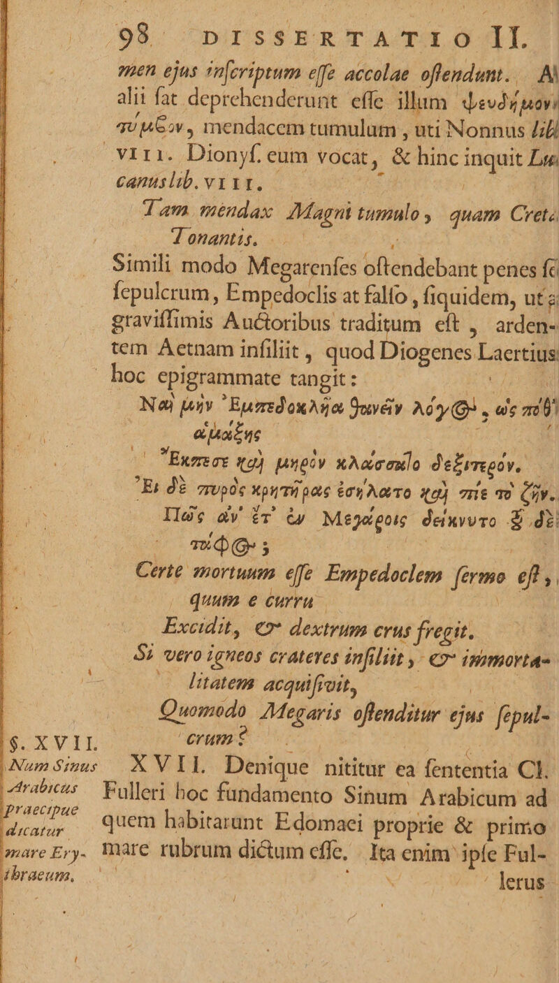 99. DIESSER T A/THE O AT. een ejus (mcriptum eff accolae offendunt... alii fat deprehenderunt. effe illum. qevdz pov? qv 462v , mendacem tumulum , uti Nonnus Lili Viri. Dionyf. eum vocat, &amp; hinc inquit Lye canuslib.vyiy, — j | dam mendax AMagnt tumulo y | quam Cretz J onantis. jd Simili modo Megarenfes oftendebant penes fc Íepulcrum, Empedoclis at fallo , fiquidem, uta graviffimis Auctoribus traditum eft ,' arden- tem Aetnam infiliit , quod Diogenes Laertius: hoc epigrammate tangit : v LORI Nod jojv EurredoxAga Suvév. Ait Qo , es ad) &amp; oen x Exmecs tg) unoov xAcconlo de£rmgov. — Es 0. spde priae éryAoo sa) mie o iv. Ils; àv fr &amp;» Mejego deixwwro di BLUE du à Certe mortuum efe. Empedoclem fermo eff ,. quum e curru | Excidit, €» dextrum erus fregit. $2 vero igneos crateres infiliit ,- IHimortas Itatem acquifioit, Ms | Quomodo Megaris. offenditur ejus fepul- B XxvIL erumi s |NunSis XVIL Denique nititur ea fententia CI. rabic^s— Fulleri hoc fundamento Sinum Arabicum ad P475 quem habitarunt Edomaei proprie &amp; primo amare Er. Ware rubrum dictum effe, | Ita enim iple Ful- 4braeum., j N ^o lerus-