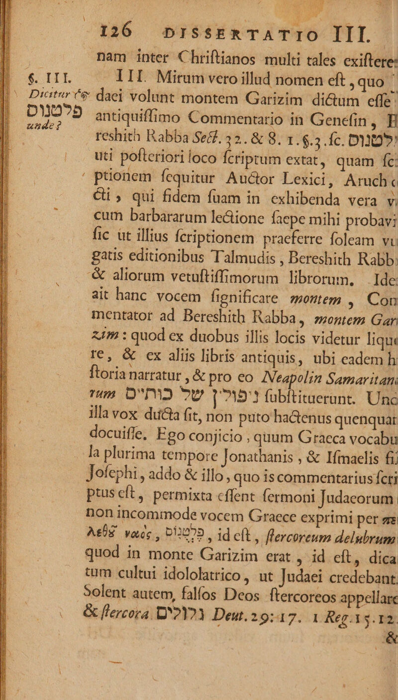 unde? er AN ; nam inter Chriftianos multi tales cxiftere: III. Mirum vero illud nomen eft , quo i antiquiffimo Commentario in Genefin ,H reshith Rabba Se&amp;. 32. &amp; 8. 1. $.3. fc. D»! uti pofteriori loco fcriptum extat, quam fc: ' ptionem fequitur Auctor Lexici, Aruch« ci; qui fidem fuam in exhibenda vera v; cum barbararum le&amp;ione faepe mihi probavi fic ut illius fcriptionem. pracfetre foleam vi gatis editionibus Talmudis , Bereshith Rabb: &amp; aliorum vetuftiffimorum librorum, Ide ait hanc vocem fignificare montem , Con mentator ad Bereshith Rabba, »ontem Gar. 11m : quod ex duobus illis locis videtur lique te, &amp; ex aliis libris antiquis, ubi eadem h rus O2 7U v1571 fübititaerunt. Unc illa vox ducta fit, non puto ha&amp;enus quenquar docuiffe, Ego conjicio , quum Graeca vocabu la plurima tempore Jonathanis , &amp; Ifmaelis fi Jofephi , addo &amp; illo, quo is commentarius fcti ptuscít, permixta cffent fermoni Judaeorum. non incommode vocem Graece exprimi per ere Ag. vae , 012070. id eft , flercoreum delubrum quod in monte Garizim erat , id cít, dica tum cultui idololatrico, ut Judaei credebant. Solent autem, fallos Deos. ftercoreos appellare &amp; [lercora DY2Y2Y Deut. 29:47. 1 Reg. 15.12. &amp;