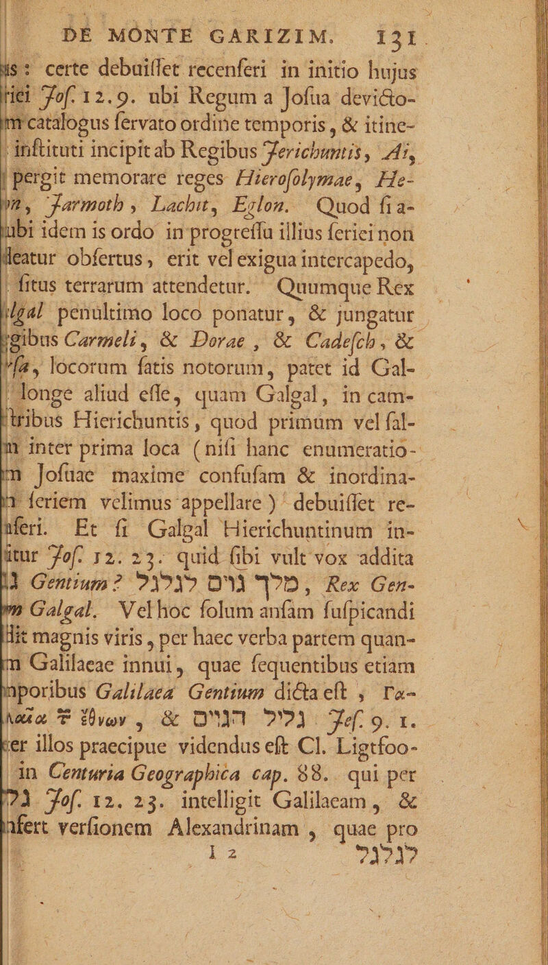 i$: certe debuiffet recenferi in initio hujus Hei fof. 12.9. ubi Regum a Jofua:devi&amp;o- ! m catalogus fervato ordine temporis , &amp; itine- I inftituti incipitab Regibus ericbuntis , A, | pergit memorare reges: Hierofolymae, He- m, Jarmoth , Lachit, Erlon. Quod fi a- ubi idem is ordo in progreífa illius fetici non Weatur obfertus, erit vel exigua intercapedo, ; fitus terrarum attendetur. Quumque Rex /g4| penultimo loco ponatur, &amp; jungatur (gibus Carmeli, &amp; Dorae , &amp; Cadefch, &amp; Ma, locorum fatis notorum, patet id Gal- 'longe aliud effe, quam Galgal, in cam- tribus Hierichuntis , quod primum vel fal- i inter prima loca (nifi hanc enumeratio-- m Jofuüae maxime confufam &amp; inotrdina- T feriem. velimus appellare ) ' debuiffet re- Meri. Et fi Galeal Hierichuntinum in- ütur Zof. 12: 23. quid fibi vult vox addita |l Gentium? ?12Y? D'Ou 17D, Rex Gen-  Galgal. Velhoc folum anfam fufpicandi lit magnis viris , per haec verba partem quan- m Galilaeae innui, quae fequentibus etiam nporibus Galilaez Gentium dictaeft , ra- Ma&amp;a7P Eey , &amp; OU! 7723 7.9.1. ver illos praecipue videndus eft Cl. Ligtfoo- dn Centuria Geographica cap. 88... qui per 73 Jef. 12. 23. intelligit Galilaeam, &amp; infert verfionem Alexandrinam , quae pro E iz puer