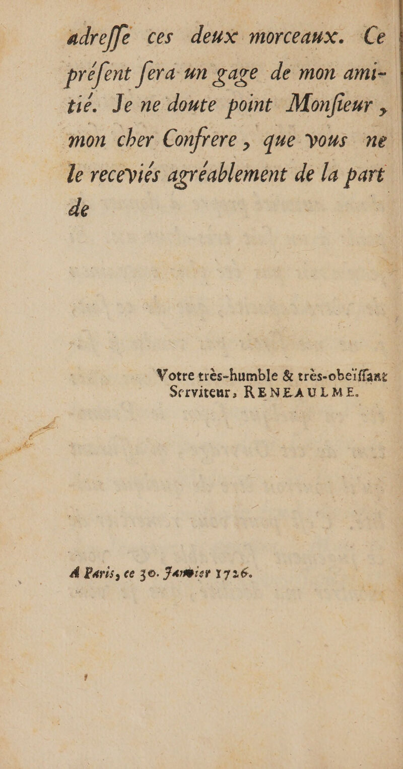 adreffe ces deux morceaux. Ce préfent fera un gage de mon ami- tié. Je ne doute point Monfi Leur mon cher Confrere , que vous ne le receviés agréablement de la pee de Votre très-humble &amp; très-obeïffane Serviteur, RENEAULME. À Paris, ce 30. Farmier 1726.