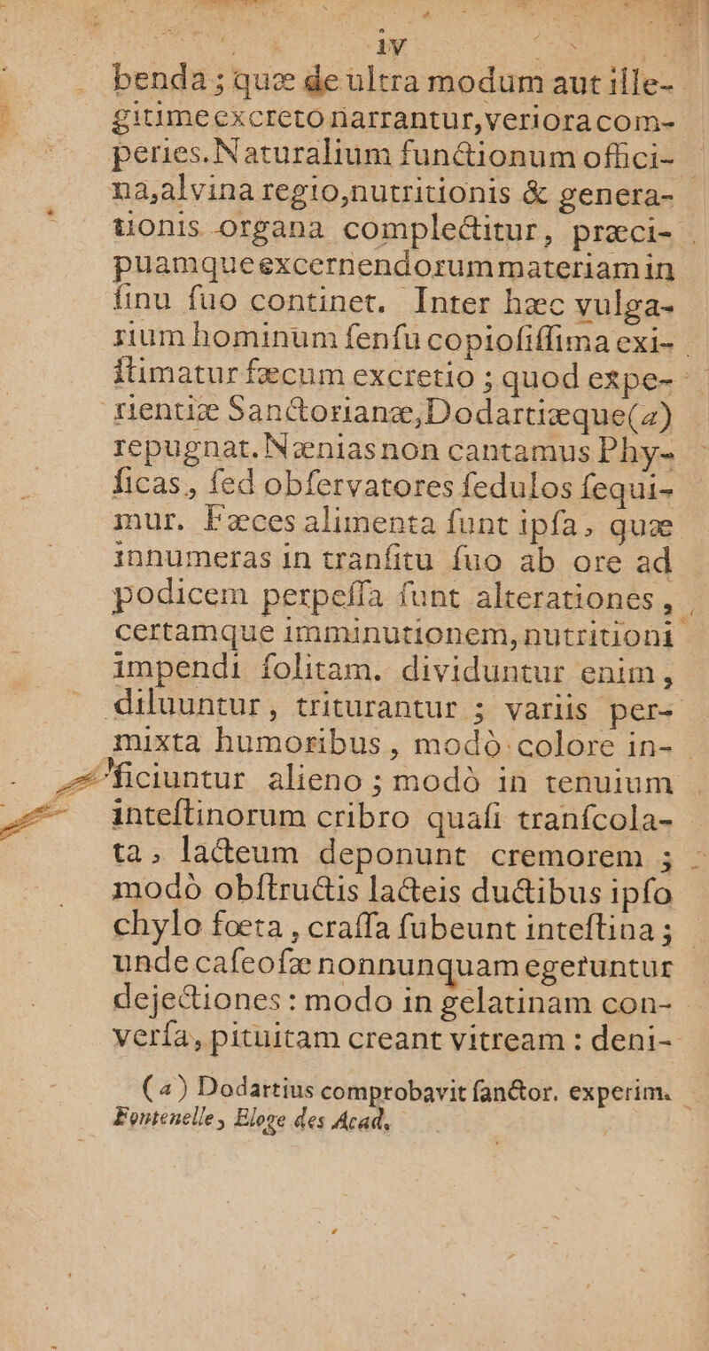 SR ù à NEO ce 701 APR ri AE ER. .… benda ; quæ de ultra modum autille- 4 gitimeexcretonarrantur,verioracom- _. peries.Naturalium fun@ionumofhci- na,alvina regio,nutritionis &amp; genera- tionis organa compleétitur, præci- . puamqueexcernendorummateriamin finu fuo continet. Inter hæc vulga- rium hominum fenfu copiofiflima exi- itimatur fæcum excretio ; quod expe- rientiæ Santtorianæ,Dodartiæque(z) repugnat.Næniasnon cantamus Phy ficas, fed obfervatores fedulos fequi- mur, Fæces alimenta funt ipfa, quæ innumeras in tranfitu {uo ab ore ad podicem perpeffa fant alterationes, certamque imnunutionem, nutritioni impendi folitam. dividuntur enim, diluuntur, triturantur ; variis per- muixta humoribus, modo colore in-. Æ’ficiuntur alieno ; modû in tenuium Æ#. inteltinorum cribro quafi tranfcola- | ta, laeum deponunt cremorem ; : modo obftructis laéteis duétibus ipfo chylo foœta, craffa fubeunt inteftioa; unde cafeofæ nonnunquamegeruntur dejettiones : modo in gelatinam con- verfa, pituitam creant vitream : deni- (2) Dodartius comprobavit fanétor. experim. Fontenelle, Eloge des Acad,