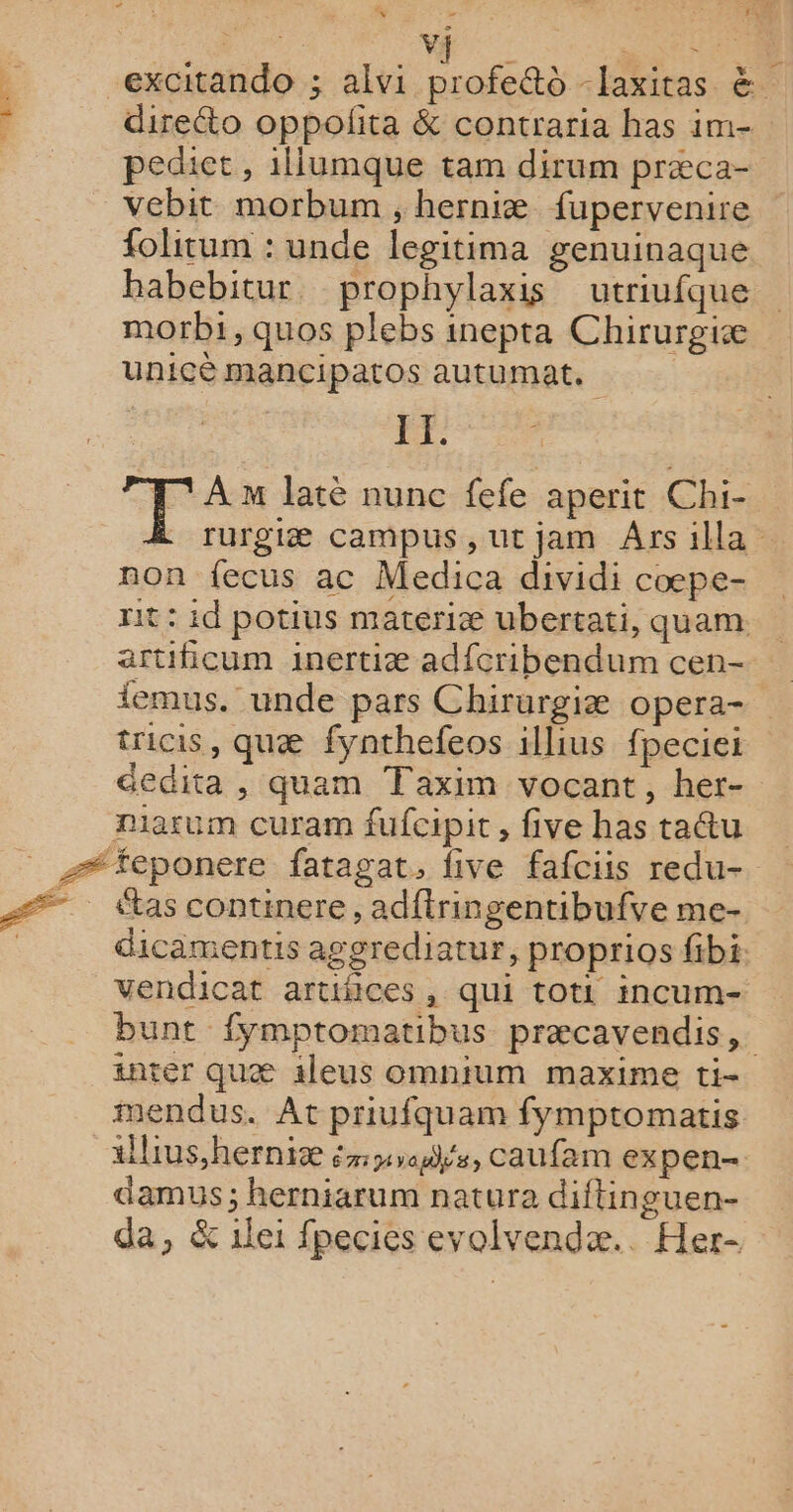 DE | ni + excitando ; alvi profe@o -laxitas &amp; direéto oppolita &amp; contraria has im- pediet , 1llumque tam dirum præca- vebit morbum , herniæ fupervenire folitum : unde legitima genuinaque habebitur. prophylaxis utriufque morbi,quos plebs inepta Chirurgiæ unicè mancipatos autumat. 2% T° Am laté nunc fefe aperit Chi- rurgiæ campus, utjam Ars illa non fecus ac Medica dividi cœpe- rit : id potius materiæ ubertati, quam artificum inertiæ adfcribendum cen- femus. unde pars Chirurgiæ opera- tricis, quæ fynthefeos illius fpeciei éedita , quam Taxim vocant, her- Diarum curam fufcipit, five has taétu dicamentis aggrediatur, proprios fibi vendicat artifices, qui toti incum- bunt fymptomatibus præcavendis,. inter quæ 1leus omnium maxime ti- mendus. At priufquam fymptomatis àllius,herniæ éyadhs, caufam ex pen- damus ; herniarum natura diftinguen- da, &amp; 1lei fpecies evolvendæ.. Her-