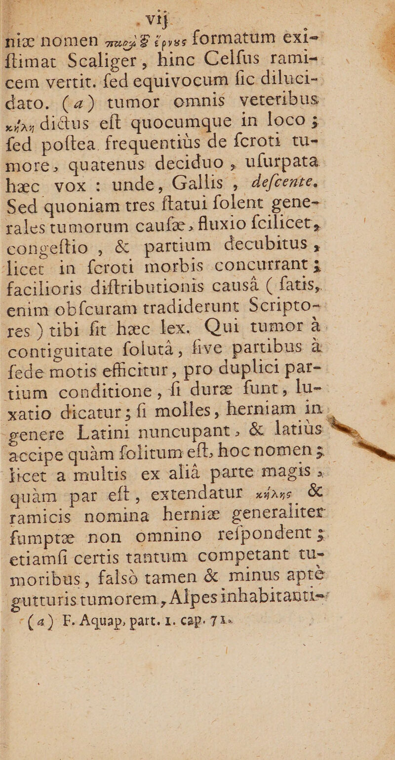 M - - Vif ï £ niæ NOMEN wp3 8 éprss formatum exi= ftimac Scaliger, hinc Celfus rami- cem vertit. {ed equivocum fic diluci- dato. (4) tumor omnis veteribus x didtus eft quocumque in loco ; fed poftea. frequentibs de fcroti tu- more, quatenus deciduo , ufurpata hæc vox : unde, Gallis , defcente. Sed quoniam tres ftatui folent gene- rales tumorum caufæ, fluxio fcilicet, congeftio , &amp; partium decubitus , Jicer in fcroti morbis concurrant j facilioris diftributionis causà ( fatis, enim obfcuram tradiderunt Scripto- res )tibi fit hæc lex. Qui tumor à contiguitate folutà, five partibus à fede motis efficitur, pro duplici par- tium conditione, fi duræ funt, lu- xatio dicatur; fi molles, herniam ir) -genere Latini nuncupant, &amp; latiüs * accipe quàm folitum eff, hocnomen; . ficet a multis ex alià parte magis quèm par eft, extendatur sas. &amp; ramicis nomina herniæ generaliter famptæ non omnino refpondent ; etiamfi certis tantum competant tu- moribus, falsù tamen &amp; minus aptè gutturistumorem, Alpes inhabitantt=