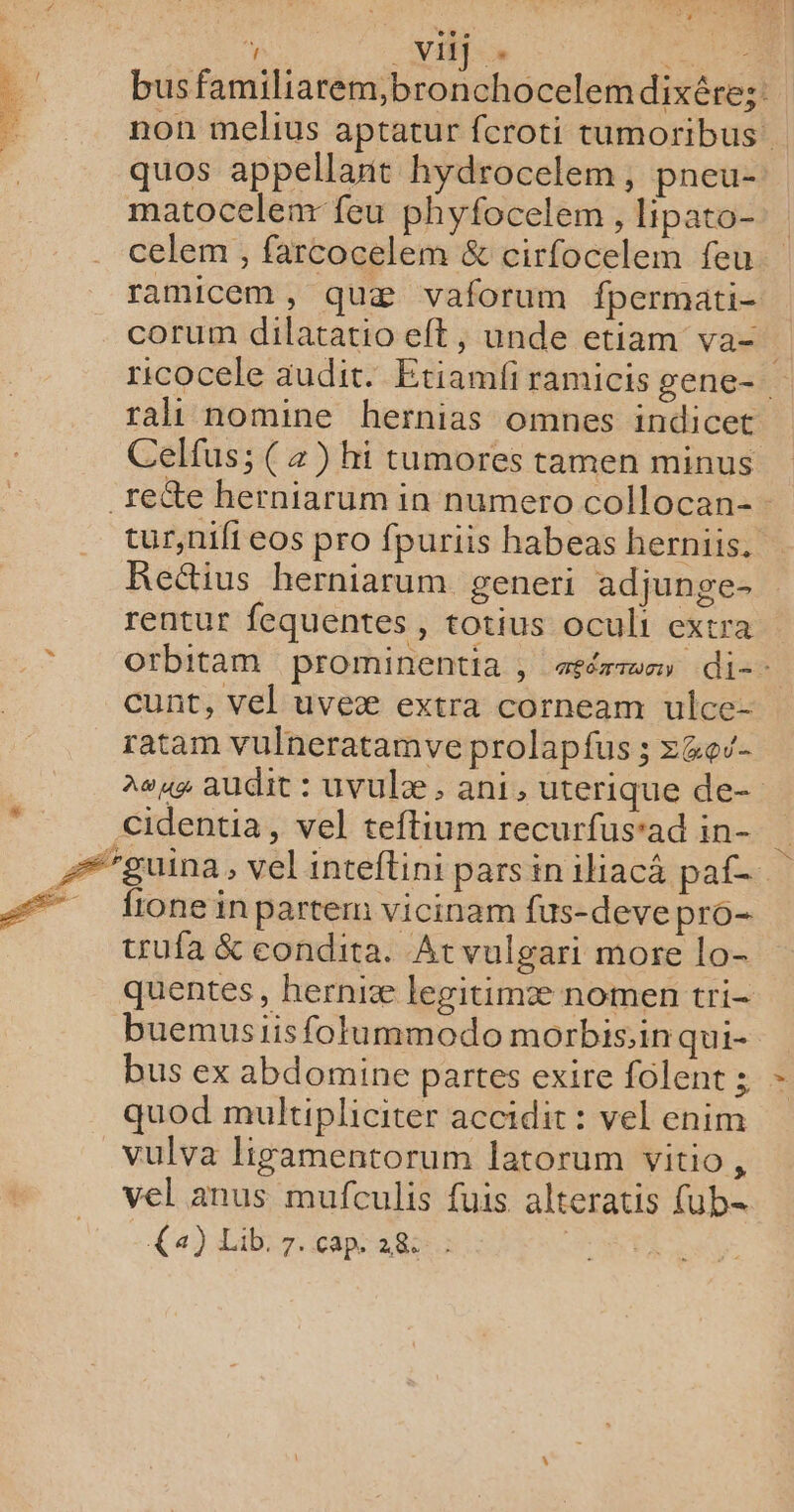 »“ ‘ VIIT »« RS | busfamiliarem,bronchocelemdixére:: non melius aptatur fcroti tumoribus quos appellant hydrocelem, pneu- matocelenr feu phyfocelem , lipato- celem , farcocelem &amp; cirfocelem feu ramicem, quæ vaforum fpermati- corum dilatatio et, unde etiam va= ricocele audit. Etiamfi ramicis gene- rali nomine hernias omnes indicet tur,nifi eos pro fpuriis habeas herniis, Rectius herniarum generi adjunge- rentur fequentes , totius oculi extra otbitam prominentia , aéérrmm di-- cunt, vel uveæ extra corneam ulce- ratam vulneratamve prolapfus ; z&amp;ev- ae audit : uvulæ , ani, uterique de- cidentia, vel teftium recurfus’ad in- fione in partem vicinam fus-deve pro- trufa &amp; condita. At vulgari more lo- quentes, herniæ legitimæ nomen tri- buemusiis folummodo morbis,in qui- bus ex abdomine partes exire folent ; quod multipliciter accidit : vel enim vulva ligamentorum latorum vitio, vel anus mufculis fuis alteratis ub= a) Lib. 7. cap. 28: |