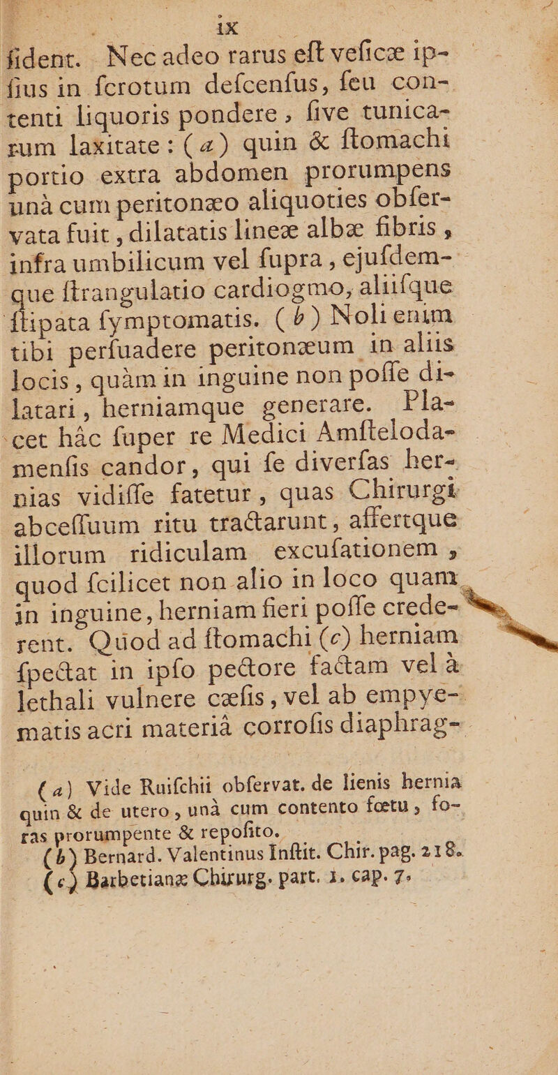 fident. Nec adeo rarus eff veficæ 1p- fius in fcrotum defcenfus, feu con- tenti liquoris pondere , five tunica- sum laxitate : (4) quin &amp; ftomachi portio extra abdomen prorumpens unà cum peritonæo aliquoties obfer- vata fuit , dilatatis lineæ albæ fibris, infra umbilicum vel fupra, ejufdem- que ftrangulatio cardiogmo, aliifque he fympromatis. (4) Nolienim tibi perfuadere peritonæum in aliis locis, quàäm in inguine non poñe di- latari, herniamque generare. Pla- cet hâc fuper re Medici Amfteloda- menfis candor, qui fe diverfas her- pias vidifle fatetur, quas Chirurgt abcefluum ritu tractarunt, affertque illorum ridiculam excufationem , quod fcilicet non alio in loco quan, in inguine, herniam fieri poffe crede- sn, rent. Quod ad ftomachi (c) herniam ss fpettat in ipfo peétore faétam vel à lethali vulnere cælis, vel ab empye- matis acri materià çorrolis diaphrag- (a) Vide Ruifchii obfervat. de lienis hernia quin &amp; de utero, unà cum contento fœtu, fo- ras prorumpente &amp; repoñito. (h} Bernard. Valentinus Infit. Chir. pag. 218. (c) Barbetianx Chixurg. part. 3, Cap. 7° |