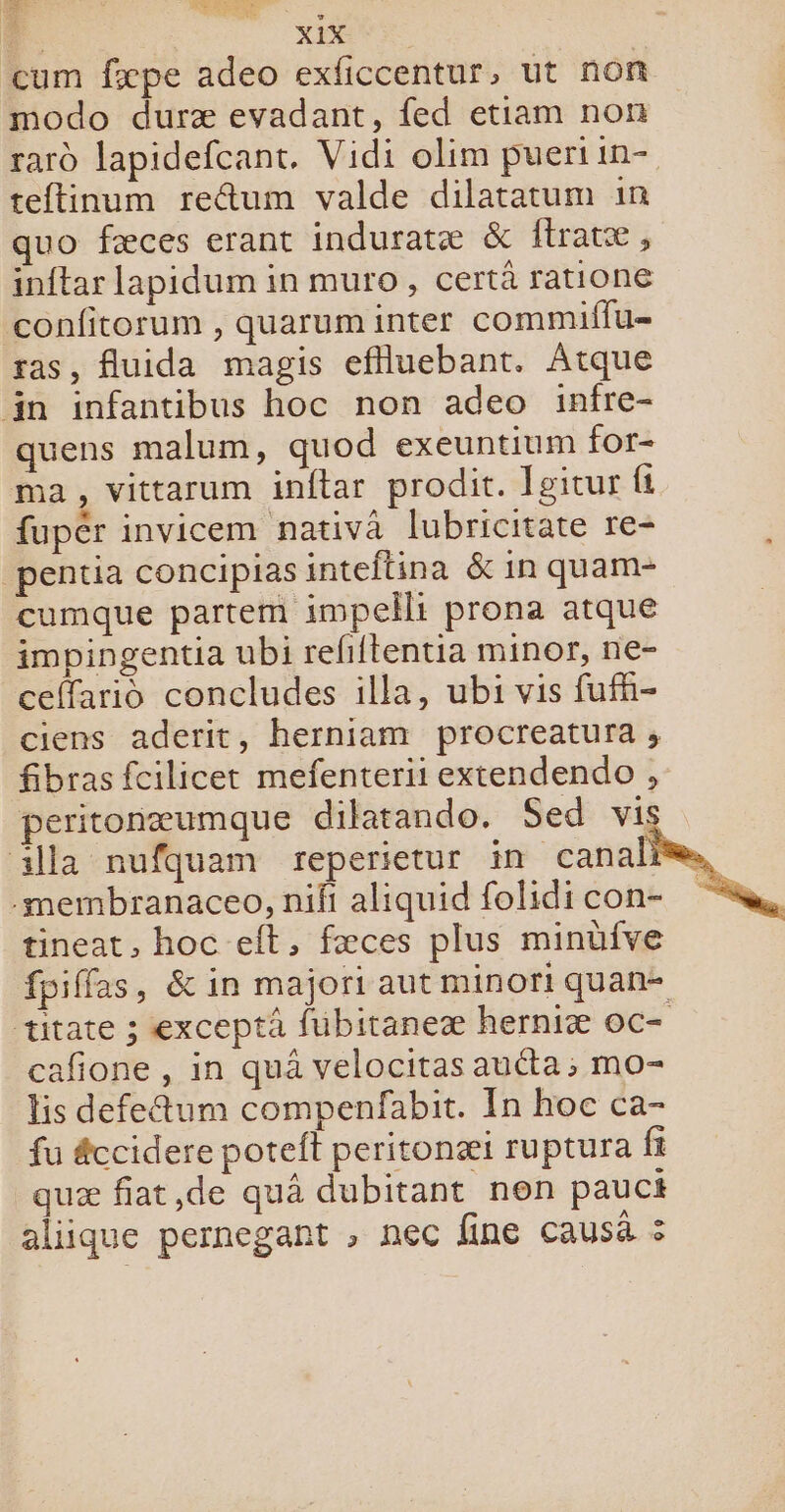 F. Lo cum fæpe adeo exficcentur, ut non modo duræ evadant, fed etiam non rard lapidefcant. Vidi olim pueriin- teftinum reétum valde dilatatum in quo fæces erant induratæ &amp; ftratæ , inftar lapidum in muro, certà ratione confitorum , quaruminter commiffu= ras, fluida magis eflluebant. Atque in infantibus hoc non adeo infre- quens malum, quod exeuntium for- ma, vittarum inftar prodit. Joitur fi fupér invicem nativa lubricitate re- pentia concipias inteflina &amp; in quam- cumque partem impellt prona atque impingentia ubi refiftentia minor, ne- ceffarido concludes illa, ubi vis fufh- ciens aderit, herniam procreatura; fibras fcilicet mefenterii extendendo , peritonæumque dilarando. Sed vis illa nufquam reperietur in canal -membranaceo, nifi aliquid folidi con- tineat, hoc eft, fæces plus minüfve fpiffas, &amp; in majori aut minor! quan- titate ; exceptà fubitaneæ herniæ oc- cafione , in quà velocitas aucta; mo- lis defe&amp;um compenfabit. In hoc ca- fu éccidere poteft peritonæi ruptura fi quæ fiat,de quà dubitant non pauct aliique pernegant , nec fine causä :