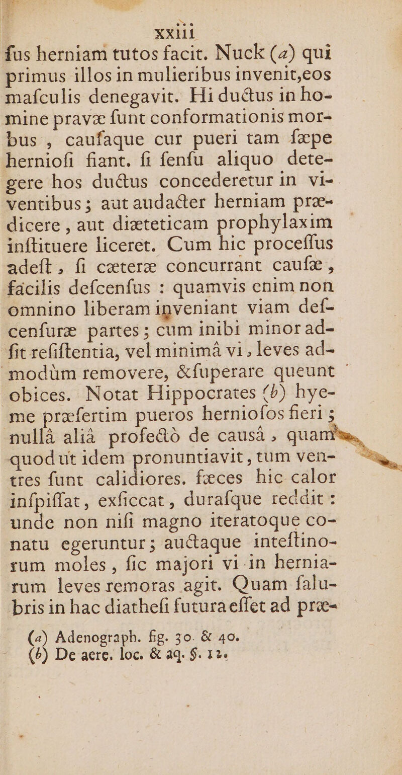 |: xxhii fus herniam tutos facit. Nuck (4) qui primus illos in mulieribus invenit,eos mafculis denegavit. Hi duétus in ho- mine pravæ funt conformationis mor- bus , caufaque cur pueri tam fæpe herniof fiant. fi fenfu aliquo dete- gere hos du&amp;tus concederetur in vi- ventibus ; aut audacter herniam præ- dicere , aut diæteticam prophylaxim inftituere liceret. Cum hic proceflus adeft , fi cæteræ concurrant caufæ, facilis defcenfus : quamvis enimnon omnino liberamipveniant viam def- cenfuræ partes ; cum inibi minor ad- fit refiftentia, vel minimâ vi, leves ad- _modüm removere, &amp;fuperare queunt obices. Notat Hippocrates {b) hye- me præfertim pueros herniofos fieris nullà alià profe&amp;à de causä , quam quodut idem pronuntiavit, tum ven- tres funt calidiores. fæces hic calor infpiflat, exficcat, durafque recait : unde non nifi magno iteratoque co- natu egeruntur; auttaque inteitino- sum moles, fic majori vi-in hernia- rum leves remoras agit. Quam falu- bris in hac diathelfi futuraeflet ad præ- (2) Adenograph. fg. 30. &amp; 40. | (b) De are, loc. &amp; aq. $. 12e