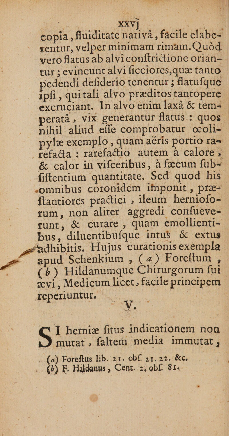 copia, fuiditate nativä, facile elabe- gentur, velper minimam rimam.Quod vero flatus ab alvi conftrittione orian- tur ; evincunt alvi ficciores,quæ tanto edendi defiderio tenentur ; flatufque ipfi , quitali alvo præditos tantopere excruciant. In alvo enim laxà &amp; tem= eratà , vix generantur flatus : quos nihil aliud efle comprobatur œoli- pylæ exemplo , quam aëris portio ra= &amp; calor in vifceribus, à fæcum fub- fiftentium quantitate. Sed quod his -omnibus coronidem ifnponit , præ- ftantiorés practici , ileum herniofo- sum, non aliter aggredi confueve- runt, &amp; curare , quam emollienti- bus, diluentibufque intu$ &amp; extus apud Schenkium , (4) Foreftum , (b) Hildanumque Chirurgorum fui ævi, Medicum licet, facile principem Jepériuntur. FEAR I herniæ fitus indicationem non mutat ; faltem media immutat, (a) Foreftus Lib. 21. obf 21.22. &amp;c. e) E. Häÿdanus, Cent. 2, obf. 81.