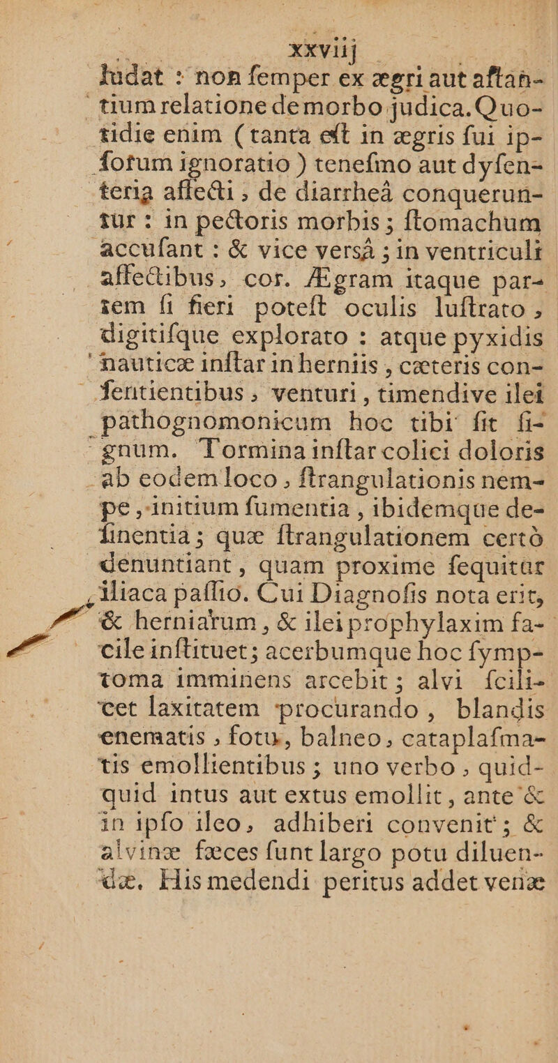 e : XXVU) | fudat : non femper ex ægriaut aftan- tiumrelatione de morbo judica.Quo- tidie enim (tanta et in ægris fui ip- Æotum ignorati0 ) tenefmo aut dyfen- tenta affetti , de diarrheàâ conquerun- fur : in peétoris morbis ; ftomachum accufant : &amp; vice vers ; in ventriculi affeibus, cor. Ægram itaque par: sem fi fieri potelt oculis luftrato , digitifque explorato : atque pyxidis nauticæ inftar in herniis , cæteris con- _ fentientibus, venturi, timendive ilei pathognomonicum hoc tibi fit fi= “gnum. Torminainftar colici doloris ab eodem loco, flrangulationis nem- pe ,1nitium fumentia , ibidemque de- finentia ; quæ ftrangulationem certd denuntiant, quam proxime fequitar iliaca pafio. Cui Diagnofis nota erit, 77 &amp; herniarum, &amp; ileiprophylaxim fa- #7 cileinftituet; acerbumque hoc fymp- toma imminens arcebit ; alvi fcili- cet laxitatem ‘procurando , blandis enematis ; fotw, balneo, cataplafma- tis emollientibus ; uno verbo , quid- quid intus aut extus emollit, ante &amp; in ipfo ilco, adhiberi convenit ; &amp; alvinæ fæces funt Largo potu diluen- dæ, His medendi peritus addet venæ