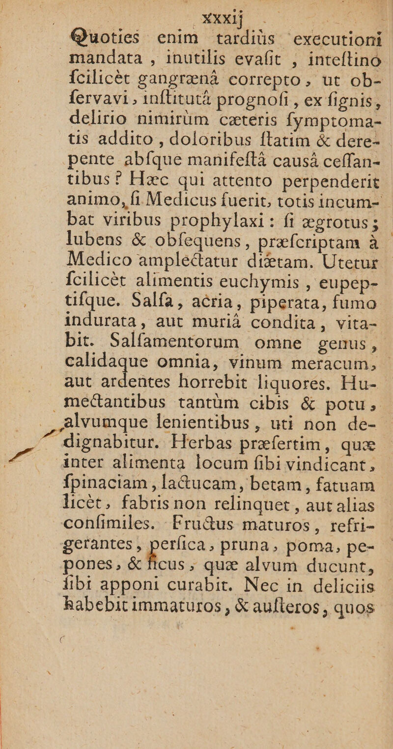 | ST EN @Quoties enim tardiüs executioni _ mandata , inutilis evañit , inteftino fcilicèt gangrænà correpto, ut ob- fervavi , inftitutä prognofi, ex fignis, delirio nimirum cæteris fymptoma- us addito , dolortbus ftatim &amp; dere- pente abfque manifeftä causä ceffan- uibus ? Hæc qui attento perpenderit animo, fi Medicus fuerit, totis incum- bat viribus prophylaxi : fi ægrotus; lubens &amp; obfequens, præfcriptam à Medico ampleétatur di&amp;tam. Utetur fcilicèt alimentis euchymis , eupep- tifque. Salfa, aëria, piperata, fumo indurata, aut murià condita, vita- bit. Salfamentorum omne genus, calidaque omnia, vinum meracum, aut etre horrebit liquores. Hu- .mectantibus tantüum cibis &amp; potu, Alvumque lenientibus, uti non de- 7 dignabitur. Herbas præfertim, quæ anter alimenta locum fibi vindicant, fpinaciam , [a&amp;ucam, betam, fatuam licèt, fabris non relinquet, aut alias confimiles. Fru@us maturos, refri- gerantes, pee pruna, poma, pe- pones, &amp; ficus ; quæ alvum ducunt, {bi apponi curabit. Nec in deliciis Rabebitimmaturos, &amp; aufteros, quos #