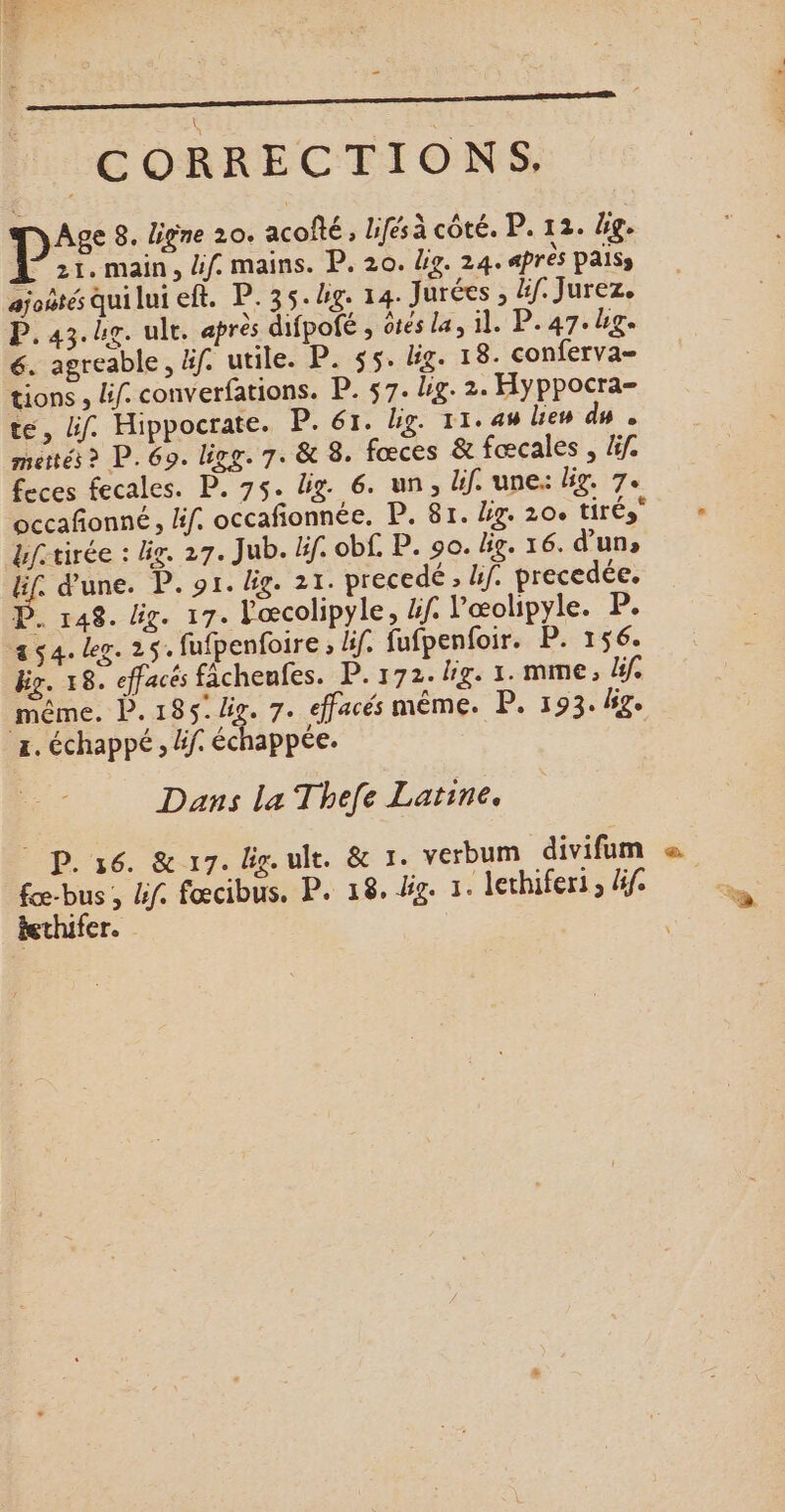 - CORRECTIONS. jyAge 8. ligne 20. acofté, Lifésà côté. P. 12. bg. 21. main, if. mains. P. 20. Lo. 24. après PAISs ajoôtés qui lui eft. P.35.4g. 14. Jurées , 4f. Jurez. P.43.hg. ult. après difpofé , êtes la, il. P.47.ug« 6. agreable, äf. utile. P. $5. lg. 18. conferva= tions , lif. converfations. P. 57. lg. 2. Hyppocra- te, if. Hippocrate. P. 61. bg. 11.44% Len du . mettés &gt; P. 69. ligg. 7. &amp; 8. fœces à fœcales , äif. feces fecales. P. 75. lig. 6. un, lif. une lig. 7. bftirée : lg. 27. Jub. if. obf. P. 90. big. 16. d’un, LS d'une. P. 91. Big. 21. precedé , hf. precedée. D. 148. lg. 17. Yœcolipyle, 4f. lœolipyle. P. as4. Leg. 25. fufpenfoire , lif. fufpenfoir. P. 156. big. 18. effacés fâcheufes. P. 172. lg. 1. mme, Bf. même. P.185./ig. 7. effacés même. P. 193. bg. z. échappé , Éf: échappée. Dans la Thefe Latine. | P. 36. &amp; 7. geule. &amp; 1. verbum divifum fœ-bus , lif. fœcibus. P. 18. dg. 1. lechiferi ; fe tethifer.