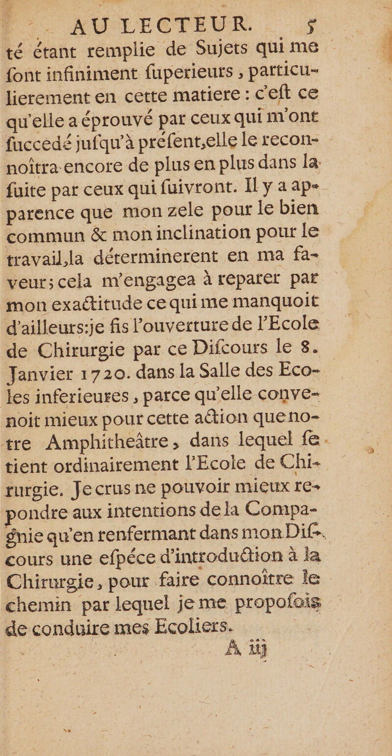 Fe &gt; AULECTEUR . {ont infiniment fuperieuts , particu- lierement en cette matiere : c'eft ce qu'elle a éprouvé par ceux qui m'ont noîtra-encore de plus en plus dans la fuite par ceux qui fuivront. Il y a ap- parence que mon zele pour le bien commun &amp; mon inclination pour le travailla déterminerent en ma fa- veur;cela m'engagea à reparer par mon exactitude ce quime manquoit d’ailleurs:je fis ouverture de l'Ecole de Chirurgie par ce Difcours le 8. les inférieures, parce qu'elle conve- noit mieux pour cette action queno- rurgie. Je crus ne pouvoir MIEUX re+ pondre aux intentions de la Compa- cours une efpéce d’introduétion à la Chirurgie, pour faire connaître le chemin par lequel jeme propofois de conduire mes Ecoliers. - #e À, 1} “Léna.