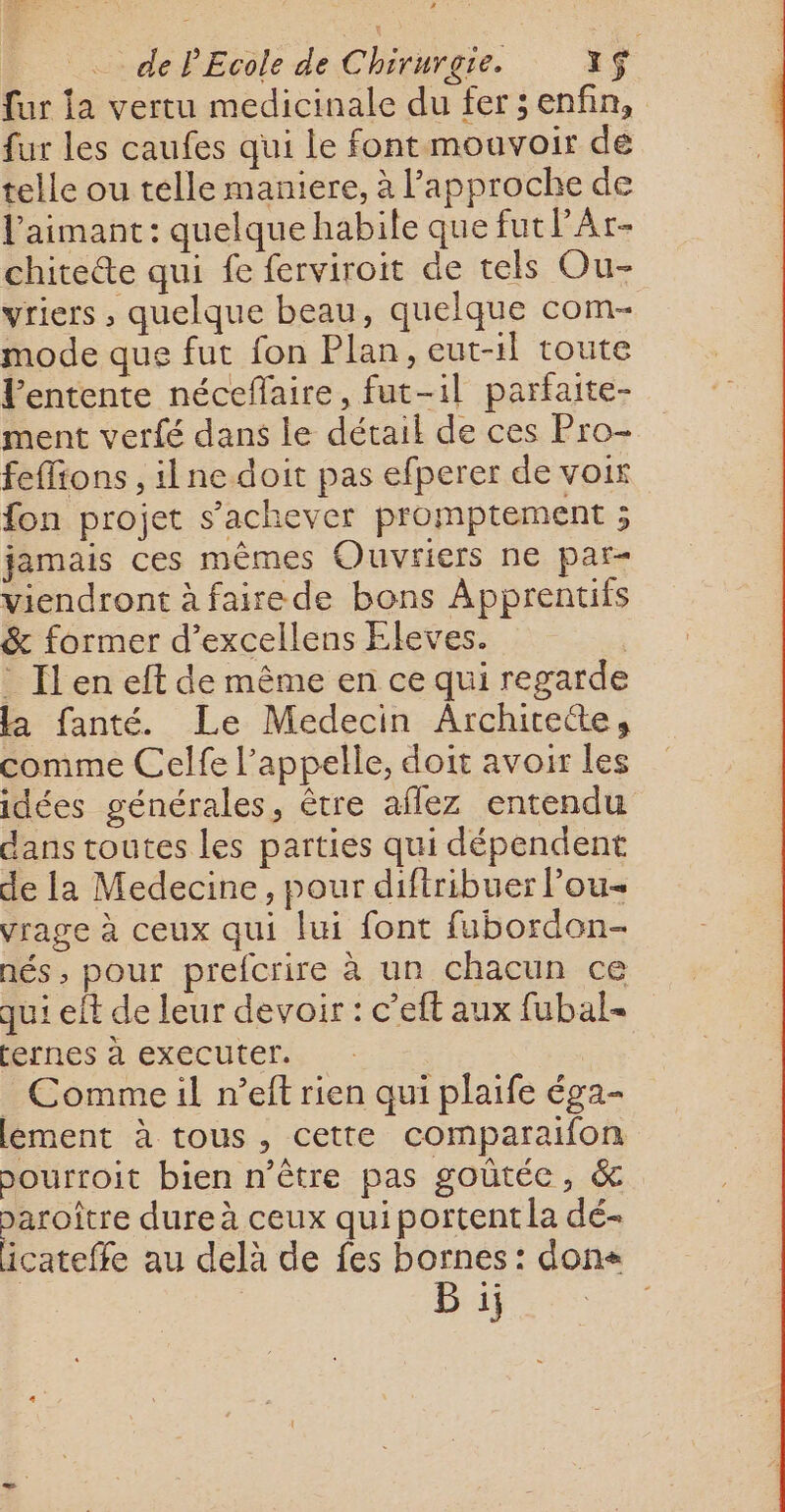 LA de PEcole de Chirurgie. Yç fur la vertu medicinale du fers enfin, {ur les caufes qui le font mouvoir de telle ou telle maniere, à l'approche de l'aimant : quelque habile que fut PAr- chiteéte qui fe ferviroit de tels Ou- vriers , quelque beau, quelque com- mode que fut fon Plan, eut-1l toute l'entente nécefaire, fut-il parfaite- ment verfé dans le détail de ces Pro- feflions , ilne doit pas efperer de voir fon projet s'achever promptement ; jamais ces mêmes Ouvriers ne par- viendront à fairede bons Apprentifs &amp; former d’excellens Eleves. . Il en eft de même en ce qui regarde la fanté. Le Medecin Archirete, comme Celfe l'appelle, doit avoir les idées générales, être aflez entendu dans toutes les parties qui dépendent de la Medecine, pour diftribuer lou vrage à ceux qui lui font fubordon- nés , pour prefcrire à un chacun ce qui eff de leur devoir : c’eft aux fubal- (ernes à executer. _ Commeil n’eft rien qui plaife éga- lement à tous, cette comparaifon bourroit bien n'être pas goûtée, &amp; paroître dure à ceux qui portent la dé- icateffe au delà de fes bornes : dons B ii