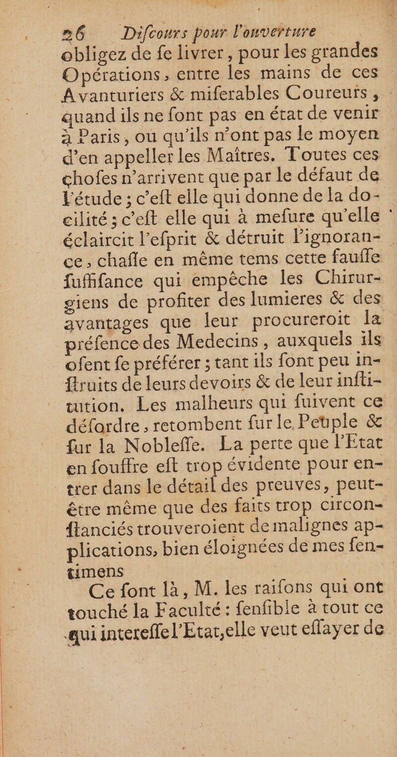 obligez de fe livrer, pour les grandes Opérations, entre les mains de ces Avanturiers &amp; miferables Coureurs , : auand ils ne font pas en état de venir à Paris, ou qu'ils n’ont pas le moyen d’en appeller les Maîtres. Toutes ces chofes n'arrivent que par le défaut de l'étude ; c’eft elle qui donne de la do- cilité ; c’eft elle qui à mefure qu'elle : éclaircit l'efprit &amp; détruit Fignoran- ce, chafle en même tems cette faufle fuMifance qui empêche les Chirur- giens de profiter des lumieres &amp; des avantages que leur procureroit la préfence des Medecins , auxquels ils ofent fe préférer ; tant ils font peu in- fruits de leurs devoirs &amp; de leur infti- tution. Les malheurs qui fuivent ce défardre , retombent fur le Peuple &amp; fur la Nobleffe. La perte que l’État en fouffre eft trop évidente pour en- trer dans le détail des preuves, peut- être même que des faits trop circon- flanciés trouveroient de malignes ap- plications, bien éloignées de mes fen- timens | Ce font là, M. les raifons qui ont touché la Faculté: fenfible à tout ce quiintereffel'Etar,elle veut eflayer de