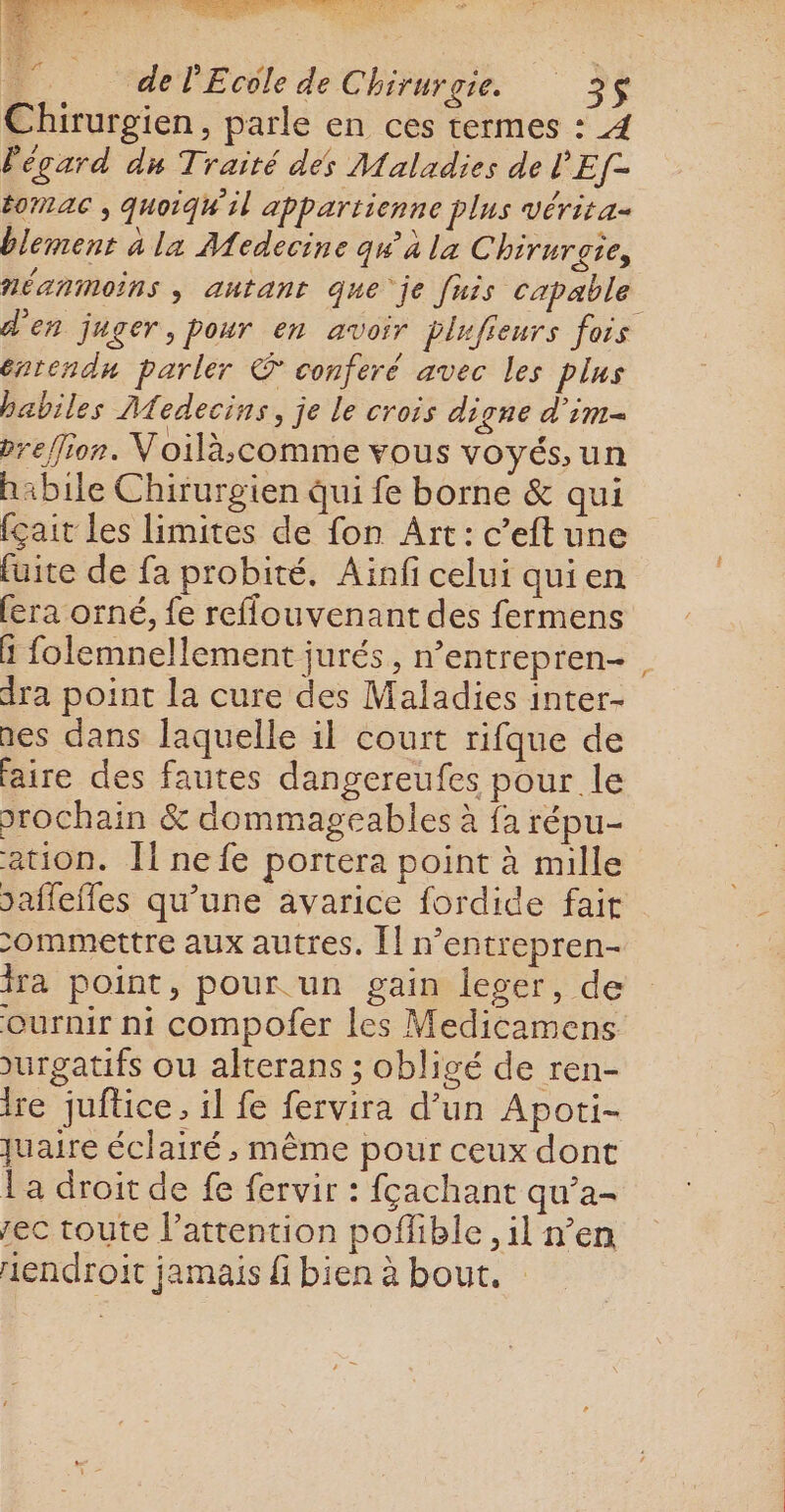 Shi latins, + = DEAR NE ere PL nr : - VER ; de l'Ecole de Chirurgie. 3$ Chirurgien, parle en ces termes : 4 Pégard dn Traité des Maladies de Ef- É0MAC , quoiqu il appartienne plus vérita- blement à la Medecine qu à la Chirurgie, néanmoins, autant que je fuis capable d'en juger, pour en avoir plufieurs fois éntendn parler © conferé avec les plus habiles Medecins, je le crois digne d’im- breffion. Voilà;comme vous voyés, un h:bile Chirurgien qui fe borne &amp; qui fçait les limites de fon Art: c’eft une fuite de fa probité. Aïnfi celui qui en fera orné, fe reflouvenant des fermens ä folemnellement jurés, n’entrepren-, dra point la cure des Maladies inter- nes dans laquelle il court rifque de faire des fautes dangereufes pour le prochain &amp; dommageables à fa répu- ation. [1 nefe portera point à mille saffefles qu’une avarice fordide fait ommettre aux autres. [] n’entrepren- ira point, pour un gain leger, de ournir ni compofer les Medicamens urgatifs ou alterans ; obligé de ren- ire juftice, il fe fervira d’un Apoti- quaire éclairé, même pour ceux dont La droit de fe fervir : fçachant qu’a- rec toute l'attention pofible, il n’en endroit jamais fi bien à bout.