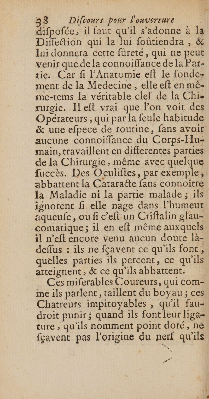 difpofée, il faut qu'il s’adonne à la Diffleétion qui la lui foûtiendra , &amp; lui donnera cette fûreté, qui ne peut venir que de la connoiffance de la Par- tie. Car fi l'Anatomie eft le fonde- ment de la Medecine, elle eft en mê- me-tems la véritable clef de la Chi- rurgie. Ieft vrai que l’on voit des Opérateurs, qui par la feule habitude &amp; une efpece de routine, fans avoir aucune connoiffance du Corps-Hu- main, travaillent en differentes parties de la Chirurgie, même avec quelque fuccès. Des Oculiftes, par exemple, abbattent la Catara@e fans connoître la Maladie ni la partie malade ; ils ignorent fi elle nage dans l’humeur aqueufe, ou fi c’eft un Criftalin glau- comatique ; il en eft même auxquels il n’eft encore venu aucun doute là- deflus : ils ne fçavent ce qu’ils font, quelles parties ils percent, ce qu'ils atteignent, &amp; ce qu'ils abbattent. Ces miferables Coureurs, qui com- ime ils parlent, taillent du boyau ; ces Chatreurs impitoyables , qu'il fau- droit punir; quand ils font leur liga= ture ,; qu'ils nomment point doré, ne fçavent pas l’origine du nerf qu'ils FA