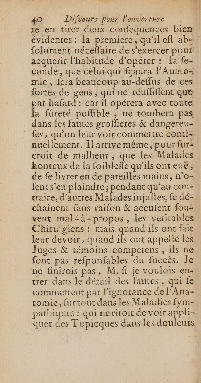 re en tirer deux confequences biem évidentes: la premiere, qu’il eft ab- folument néceffaire de s'exercer pour acquerir l'habitude d’opérer : Îa fe- conde, que celuiqui fçaura PAnato= mie, fera beaucoup au-deflus de ces fortes de gens, qui ne réufliffent que par bafard : car il opérera avec toute la füreté poffible , ne tombera pas dans les fautes groflieres &amp; dangereu- {es ; qu’on leur voit commettre conti= nuecllement. Il arrive même, pour fur« croit de malheur , que les Malades honteux de la foibleffe qu’ils ont eué, de fe livrer en de pareilles mains, n’o- fents’en plaindre; pendant qu’au con- traire, d’autres Malades injuftes, fe dé- chaînent fans raifon &amp; accufent fou- vent mal-à-propos, les veritables Chiru giens : mais quand ils ont fait leur devoir, quand ils ont appellé les Juges &amp; témoins competens , ils ne font pas refponfables du fuccès. Je ne finirois pas, M.ft je voulois en- trer dans le détail des fautes, qui fe commettent par l’ignorance de l’Ana- tomie, furtout dans les Maladies fym- pathiques : qui neriroit de voir appli- aquer des Topicques dans les douleurs.