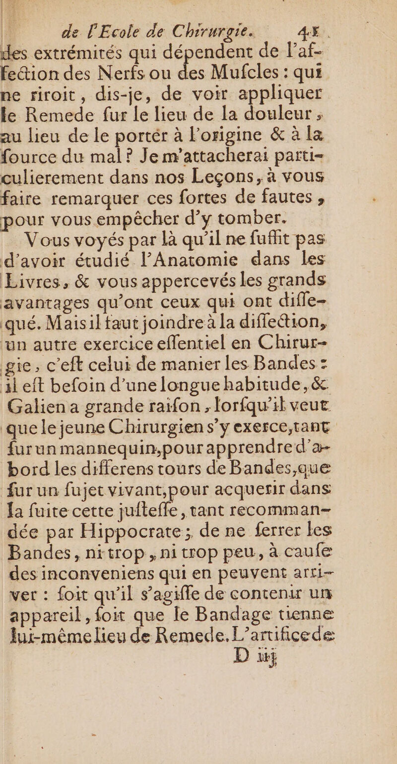 des extrémirés qui dépendent de laf- feétion des Nerfs ou ex Mufcles : qui ne riroit, dis-je, de voir appliquer le Remede fur le lieu de la douleur ; au lieu de le portér à l’origine &amp; à la fource du mal ? Je m’attacherai parti- culierement dans nos Leçons, à vous faire remarquer ces fortes de fautes, pour vous empêcher d’y tomber. Vous voyés par là qu’il ne fuffit pas d’avoir étudié l’Anatomie dans les Livres, &amp; vous appercevés les grands avantages qu'ont ceux qui ont difle- qué. Maisil faut joindre à la diffeétion, un autre exercice eflentiel en Chirur- gie, c'eft celui de manier les Bandes : il eft befoin d’une longue habitude, &amp;. Galien a grande raifon ; lorfqu’il veut que le jeune Chirurgien s’y exerce,tant furun mannequin,pour apprendre d’a- bord les differens tours de Bandes,que fur un fujet vivant,pour acquerir dans {a fuite cette jufteffe, tant recomman- dée par Hippocrate; de ne ferrer les Bandes, nitrop, ni trop peu, à caufe des inconveniens qui en peuvent arti- ver : foit qu'il s’agiffe de contenir un appareil, {oit que le Bandage tienne Jui-même lieu de Remede. L’artificede D à