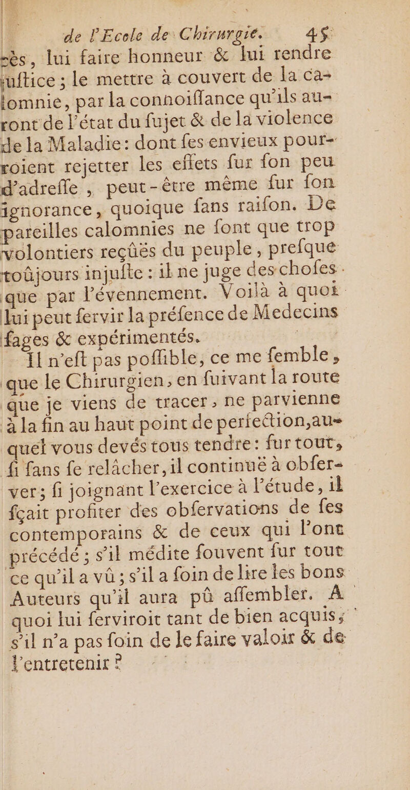 7 |: de l'Ecole de Chirurgie. 4S$ rès, lui faire honneur &amp; lui rendre juftice ; le mettre à couvert de la ca- lomnie, par la connoiffance qu'ils au ront de l’état du fujet &amp; de la violence de la Maladie: dont fes envieux pour- roient rejetter les eflets fur fon peu d’adrefle , peut-être même fur fon ignorance, quoique fans raifon. De pareilles calomnies ne font que trop volontiers reçûës du peuple, prefque toûjours injuite : 1 ne juge deschofes.. que par l’évennement. Voilà à quos lui peut fervir la préfence de Medecins fages &amp; expérimentés. étesÿ left pas poflible, ce me femble, que le Chirurgien, en fuivant la route que je viens de tracer, ne parvienne à la fin au haut point de pertettion,au- quel vous devés tous tendre: furtout, fi fans fe relâcher, il continuë à obfer- ver; fi joignant l'exercice à Pétude, il fcait profiter des obfervations de fes contemporains &amp; de ceux qui Pont précédé ; s’il médite fouvent fur tout ce qu'il a vû; s’il a foin delire les bons Auteurs qu'il aura pû affembler. À quoi lui ferviroit tant de bien acquis; s’il n’a pas foin de Je faire valoir &amp; de Fentretenire :° |