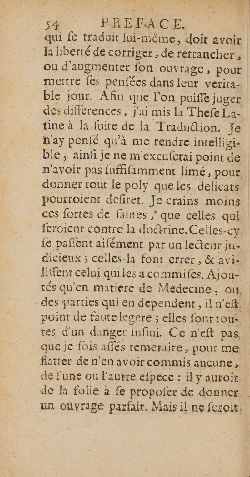 S 184 De PRÉFACE. la liberté de corriger, de retrancher, ou d'augmenter fon ouvrage, pour mettre fes penfées dans leur verira- tine à la fuite de la Tradudion. Je n'ay penié qu'à me rendre inrelligi- pourroient defiret. Je crains moins ces fortes de fautes ; que celles qui feroient contre la doétrine.Celles-cy . £e pañent aifément par un leteur ju- dicieux ; celles-la font errer , &amp; avi- liflent celui qui les a commifes. Ajou- -des parties qui en dependent, il n’eft P q P tes d’un danger infini. Ce n’eft pas que je fois aflés remeraire, pour me de lune ou l'autre efpece : il y auroit de la folie à fe propofer de donner