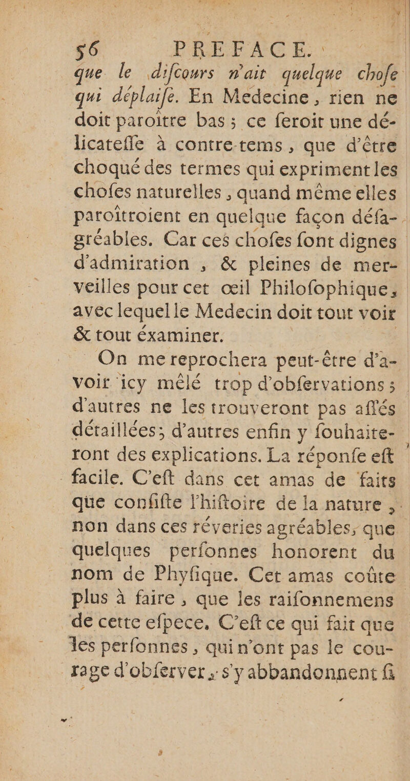 qui déplaifé. En Medecine, rien ne doit paroitre bas ; ce feroit une dé- licatefle à contre-tems, que d’être choqué des termes qui exprimentles chofes naturelles , quand mêmeelles d’admiration ; &amp; pleines de mer- veilles pour cet œil Philofophique, avec lequel le Medecin doit tout voir &amp; tout éxaminer. On me reprochera peut-être d’a- d'autres ne les trouveront pas aflés détaillées; d’autres enfin y fouhaite- ront des explications. La réponfe eft facile. C’eft dans cet amas de faits non dans ces réveries agréables; que quelques perfonnes honorent du nom de Phyfique. Cet amas coûte de cette efpece, C’eft ce qui fair que les perfonnes , qui n’ont pas le cou- rage d'obférver s'y abbandongent fi L4