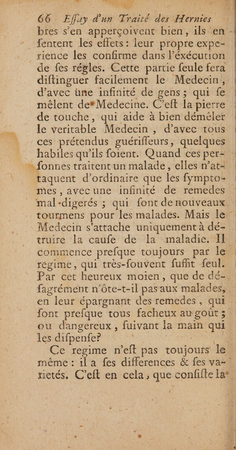 in. À A 4 #: Le 66 Effay d'un Traité des Hernies | bres s’en apperçoivent bien, ils ‘en : -__fentent les effets: leur propre expc- | rience les confirme dans Péxécution de fes régles. Cette partie feule fera diftinguer facilement le Medecin, d’avec üne infinité de gens; qui fe mêlent def Medecine. C’eft la pierre de touche, qui aide à bien déméler le veritable Medecin , d'avec tous ! ces prétendus guérifleurs, quelques habilesqu'ils foient. Quand ces per: | fonnes traitent un malade, elles nat+ | \ taquent d'ordinaire que les fympto- ! mes ,avecune infinité de remedes : mal-digerés ; qui font denouveaux | tourmens pour les malades. Mais le : : Medecin s'attache uniquement à dé- truire la caufe de la maladie. Il | commence prefque toujours par le | régime, qui très-fouvent fufht feul. | Par cet heureux moïen, que de dé. fagrément n’ôte-t-il pas aux malades, en leur épargnant des remedes, qui font prefque tous facheux augoüts ou dangereux, fuivant la main qui les difpenfeP? TES PEUR Ce regime n'’eft pas toujours le même : il a fes differences &amp; fes va= rietés, C'eft en cela, que confifte la* — ses, !