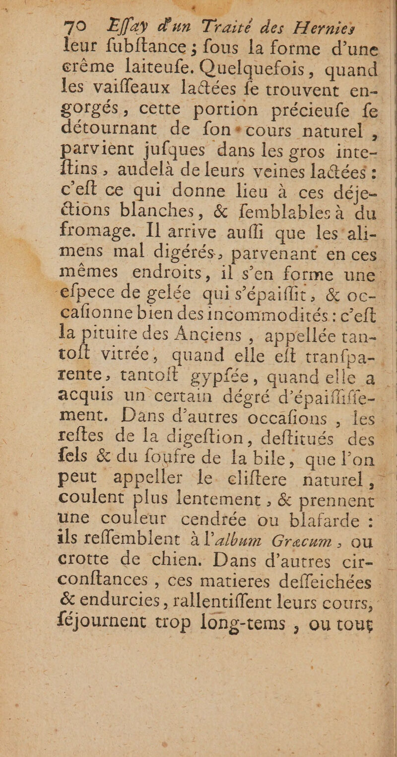 leur fubftance ; fous la forme d’une crème laiteufe. Quelquefois, quand les vaifleaux lattées fe trouvent en- gorgés, cette portion précieufe fe détournant de fon+cours naturel , parvient jufques dans les gros inte- Îtins , audelà de leurs veines latées : c'eft ce qui donne lieu à ces déje- étions blanches, &amp; femblablesà du fromage. IL arrive auf que les’'ali- mens mal digérés, parvenant en ces. mêmes endroits, il s’en forme une. “efpece de gelée qui s’épaifit, &amp; oc-. cafionne bien des incommodités : c’eft la pituite des Anciens , appellée tan- | toit vitrée, quand elle eft tranfpa- rente, tantoit gypfée, quand elle a acquis un certain dégré d’épaifhfie- ment. Dans d’autres occafions , les reftes de la digeftion, deftitués des {els &amp; du foufre de la bile, que lon peut appeller le cliflere naturel, coulent plus lentement , &amp; prennent une couleur cendrée ou blafarde : ils reffemblent à l'album Gracum , ou crotte de chien. Dans d’autres cir- conftances , ces matieres deffeichées : &amp; endurcies, rallentiffent leurs cours, : féjournent trop long-tems , ou tous un. 7 SS de | |