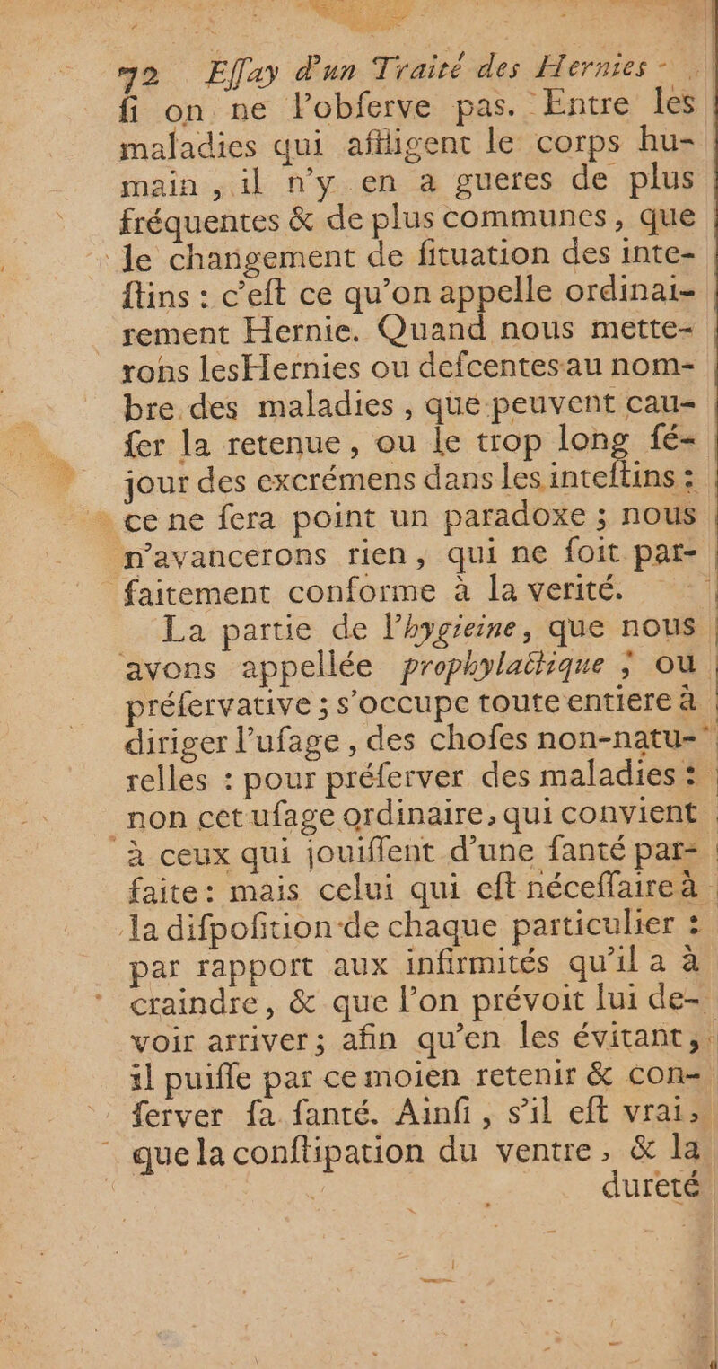 RS OL US ? FC EU NS CS D FMC ET e P ; (| LS ne x m2 Effay d'un Traité des Hernies” fi on ne lobferve pas. Entre les maladies qui aflligent le corps hu- main ,il ny en a gueres de plus fréquentes &amp; de plus communes, que le changement de fituation des inte- fins : c’eft ce qu’on appelle ordinai- rement Hernie. Quand nous mette- rons lesHernies ou defcentesau nom- bre des maladies , que peuvent cau- fer la retenue, ou le trop long fé- | jour des excrémens dans intel ; + ce ne fera point un paradoxe ; nous n’avancerons rien, qui ne foit par- faitement conforme à la verité. La partie de lhygieine, que nous, avons appellée prophylaëlique ; où | préfervative ; s'occupe toute entiere à diriger l’ufage , des chofes non-natu- relles : pour préferver des maladies : _non cet ufage ordinaire, qui convient ‘à ceux qui jouiffent d’une fanté par: | faite: mais celui qui eft néceffaireà : la difpofition-de chaque particulier ? par rapport aux infirmités qu'il a à craindre, &amp; que l’on prévoit lui de- voir arriver; afin qu’en les évitant, 1] puiffe par cemoien retenir &amp; con=, ferver fa fanté. Ainfi, s’il eft vrai que la conftipation du ventre, &amp; la | dureté